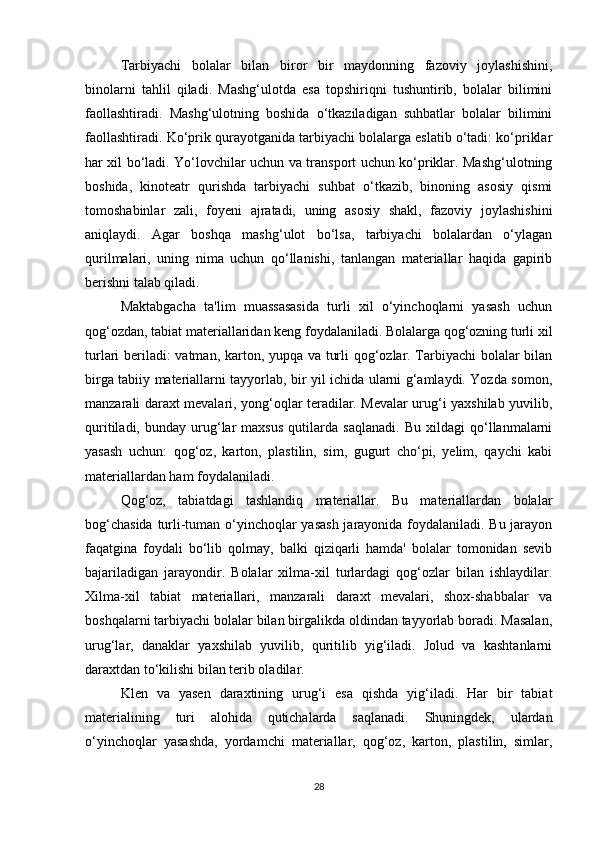 Tarbiyachi   bolalar   bilan   biror   bir   maydonning   fazoviy   joylashishini,
binolarni   tahlil   qiladi.   Mashg‘ulotda   esa   topshiriqni   tushuntirib,   bolalar   bilimini
faollashtiradi.   Mashg‘ulotning   boshida   o‘tkaziladigan   suhbatlar   bolalar   bilimini
faollashtiradi. Ko‘prik qurayotganida tarbiyachi bolalarga eslatib o‘tadi: ko‘priklar
har xil bo‘ladi. Yo‘lovchilar uchun va transport uchun ko‘priklar. Mashg‘ulotning
boshida,   kinoteatr   qurishda   tarbiyachi   suhbat   o‘tkazib,   binoning   asosiy   qismi
tomoshabinlar   zali,   foyeni   ajratadi,   uning   asosiy   shakl,   fazoviy   joylashishini
aniqlaydi.   Agar   boshqa   mashg‘ulot   bo‘lsa,   tarbiyachi   bolalardan   o‘ylagan
qurilmalari,   uning   nima   uchun   qo‘llanishi,   tanlangan   materiallar   haqida   gapirib
berishni talab qiladi. 
Maktabgacha   ta'lim   muassasasida   turli   xil   o‘yinchoqlarni   yasash   uchun
qog‘ozdan, tabiat materiallaridan keng foydalaniladi. Bolalarga qog‘ozning turli xil
turlari beriladi: vatman, karton, yupqa va turli qog‘ozlar. Tarbiyachi bolalar bilan
birga tabiiy materiallarni tayyorlab, bir yil ichida ularni g‘amlaydi. Yozda somon,
manzarali daraxt mevalari, yong‘oqlar teradilar. Mevalar urug‘i yaxshilab yuvilib,
quritiladi,   bunday   urug‘lar   maxsus   qutilarda   saqlanadi.   Bu   xildagi   qo‘llanmalarni
yasash   uchun:   qog‘oz,   karton,   plastilin,   sim,   gugurt   cho‘pi,   yelim,   qaychi   kabi
materiallardan ham foydalaniladi. 
Qog‘oz,   tabiatdagi   tashlandiq   materiallar.   Bu   materiallardan   bolalar
bog‘chasida turli-tuman o‘yinchoqlar yasash jarayonida foydalaniladi. Bu jarayon
faqatgina   foydali   bo‘lib   qolmay,   balki   qiziqarli   hamda'   bolalar   tomonidan   sevib
bajariladigan   jarayondir.   Bolalar   xilma-xil   turlardagi   qog‘ozlar   bilan   ishlaydilar.
Xilma-xil   tabiat   materiallari,   manzarali   daraxt   mevalari,   shox-shabbalar   va
boshqalarni tarbiyachi bolalar bilan birgalikda oldindan tayyorlab boradi. Masalan,
urug‘lar,   danaklar   yaxshilab   yuvilib,   quritilib   yig‘iladi.   Jolud   va   kashtanlarni
daraxtdan to‘kilishi bilan terib oladilar. 
Klen   va   yasen   daraxtining   urug‘i   esa   qishda   yig‘iladi.   Har   bir   tabiat
materialining   turi   alohida   qutichalarda   saqlanadi.   Shuningdek,   ulardan
o‘yinchoqlar   yasashda,   yordamchi   materiallar,   qog‘oz,   karton,   plastilin,   simlar,
28 