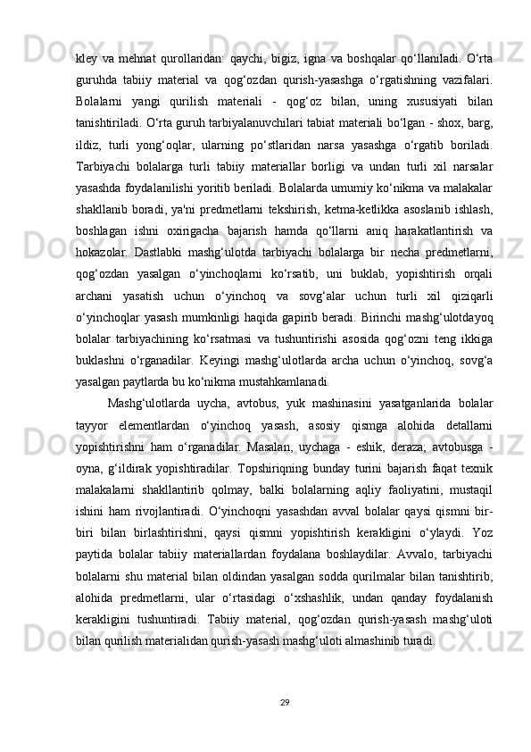 kley   va   mehnat   qurollaridan:   qaychi,   bigiz,   igna   va   boshqalar   qo‘llaniladi.   O‘rta
guruhda   tabiiy   material   va   qog‘ozdan   qurish-yasashga   o‘rgatishning   vazifalari.
Bolalarni   yangi   qurilish   materiali   -   qog‘oz   bilan,   uning   xususiyati   bilan
tanishtiriladi. O‘rta guruh tarbiyalanuvchilari tabiat materiali bo‘lgan - shox, barg,
ildiz,   turli   yong‘oqlar,   ularning   po‘stlaridan   narsa   yasashga   o‘rgatib   boriladi.
Tarbiyachi   bolalarga   turli   tabiiy   materiallar   borligi   va   undan   turli   xil   narsalar
yasashda foydalanilishi yoritib beriladi. Bolalarda umumiy ko‘nikma va malakalar
shakllanib   boradi,   ya'ni   predmetlarni   tekshirish,   ketma-ketlikka   asoslanib   ishlash,
boshlagan   ishni   oxirigacha   bajarish   hamda   qo‘llarni   aniq   harakatlantirish   va
hokazolar.   Dastlabki   mashg‘ulotda   tarbiyachi   bolalarga   bir   necha   predmetlarni,
qog‘ozdan   yasalgan   o‘yinchoqlarni   ko‘rsatib,   uni   buklab,   yopishtirish   orqali
archani   yasatish   uchun   o‘yinchoq   va   sovg‘alar   uchun   turli   xil   qiziqarli
o‘yinchoqlar  yasash  mumkinligi   haqida  gapirib  beradi.  Birinchi   mashg‘ulotdayoq
bolalar   tarbiyachining   ko‘rsatmasi   va   tushuntirishi   asosida   qog‘ozni   teng   ikkiga
buklashni   o‘rganadilar.   Keyingi   mashg‘ulotlarda   archa   uchun   o‘yinchoq,   sovg‘a
yasalgan paytlarda bu ko‘nikma mustahkamlanadi. 
Mashg‘ulotlarda   uycha,   avtobus,   yuk   mashinasini   yasatganlarida   bolalar
tayyor   elementlardan   o‘yinchoq   yasash,   asosiy   qismga   alohida   detallarni
yopishtirishni   ham   o‘rganadilar.   Masalan,   uychaga   -   eshik,   deraza;   avtobusga   -
oyna,   g‘ildirak   yopishtiradilar.   Topshiriqning   bunday   turini   bajarish   faqat   texnik
malakalarni   shakllantirib   qolmay,   balki   bolalarning   aqliy   faoliyatini,   mustaqil
ishini   ham   rivojlantiradi.   O‘yinchoqni   yasashdan   avval   bolalar   qaysi   qismni   bir-
biri   bilan   birlashtirishni,   qaysi   qismni   yopishtirish   kerakligini   o‘ylaydi.   Yoz
paytida   bolalar   tabiiy   materiallardan   foydalana   boshlaydilar.   Avvalo,   tarbiyachi
bolalarni   shu   material   bilan   oldindan   yasalgan   sodda   qurilmalar   bilan   tanishtirib,
alohida   predmetlarni,   ular   o‘rtasidagi   o‘xshashlik,   undan   qanday   foydalanish
kerakligini   tushuntiradi.   Tabiiy   material,   qog‘ozdan   qurish-yasash   mashg‘uloti
bilan qurilish materialidan qurish-yasash mashg‘uloti almashinib turadi.  
29