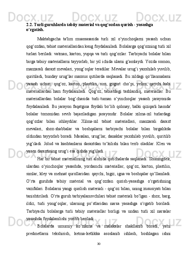 2.2. Turli guruhlarda tabiiy material va qog‘ozdan qurish - yasashga 
o‘rgatish .
Maktabgacha   ta'lim   muassasasida   turli   xil   o‘yinchoqlarni   yasash   uchun
qog‘ozdan, tabiat materiallaridan keng foydalaniladi. Bolalarga qog‘ozning turli xil
turlari beriladi: vatman, karton, yupqa va turli qog‘ozlar. Tarbiyachi bolalar bilan
birga tabiiy materiallarni tayyorlab, bir yil ichida ularni g‘amlaydi. Yozda somon,
manzarali daraxt mevalari, yong‘oqlar teradilar. Mevalar urug‘i yaxshilab yuvilib,
quritiladi,   bunday   urug‘lar   maxsus   qutilarda   saqlanadi.   Bu   xildagi   qo‘llanmalarni
yasash   uchun:   qog‘oz,   karton,   plastilin,   sim,   gugurt   cho‘pi,   yelim,   qaychi   kabi
materiallardan   ham   foydalaniladi.   Qog‘oz,   tabiatdagi   tashlandiq,   materiallar.   Bu
materiallardan   bolalar   bog‘chasida   turli-tuman   o‘yinchoqlar   yasash   jarayonida
foydalaniladi.   Bu   jarayon   faqatgina   foydali   bo‘lib   qolmay,   balki   qiziqarli   hamda'
bolalar   tomonidan   sevib   bajariladigan   jarayondir.   Bolalar   xilma-xil   turlardagi
qog‘ozlar   bilan   ishlaydilar.   Xilma-xil   tabiat   materiallari,   manzarali   daraxt
mevalari,   shox-shabbalar   va   boshqalarni   tarbiyachi   bolalar   bilan   birgalikda
oldindan tayyorlab boradi. Masalan, urug‘lar, danaklar yaxshilab yuvilib, quritilib
yig‘iladi.   Jolud   va   kashtanlarni   daraxtdan   to‘kilishi   bilan   terib   oladilar.   Klen   va
yasen daraxtining urug‘i esa qishda yig‘iladi. 
Har bir tabiat materialining turi alohida qutichalarda saqlanadi. Shuningdek,
ulardan   o‘yinchoqlar   yasashda,   yordamchi   materiallar,   qog‘oz,   karton,   plastilin,
simlar, kley va mehnat qurollaridan: qaychi, bigiz, igna va boshqalar qo‘llaniladi.
O‘rta   guruhda   tabiiy   material   va   qog‘ozdan   qurish-yasashga   o‘rgatishning
vazifalari. Bolalarni yangi qurilish materiali - qog‘oz bilan, uning xususiyati bilan
tanishtiriladi. O‘rta guruh tarbiyalanuvchilari tabiat materiali bo‘lgan - shox, barg,
ildiz,   turli   yong‘oqlar,   ularning   po‘stlaridan   narsa   yasashga   o‘rgatib   boriladi.
Tarbiyachi   bolalarga   turli   tabiiy   materiallar   borligi   va   undan   turli   xil   narsalar
yasashda foydalanilishi yoritib beriladi. 
Bolalarda   umumiy   ko‘nikma   va   malakalar   shakllanib   boradi,   ya'ni
predmetlarni   tekshirish,   ketma-ketlikka   asoslanib   ishlash,   boshlagan   ishni
30 