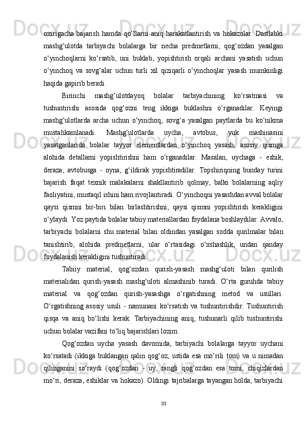 oxirigacha   bajarish   hamda   qo‘llarni   aniq   harakatlantirish   va   hokazolar.   Dastlabki
mashg‘ulotda   tarbiyachi   bolalarga   bir   necha   predmetlarni,   qog‘ozdan   yasalgan
o‘yinchoqlarni   ko‘rsatib,   uni   buklab,   yopishtirish   orqali   archani   yasatish   uchun
o‘yinchoq   va   sovg‘alar   uchun   turli   xil   qiziqarli   o‘yinchoqlar   yasash   mumkinligi
haqida gapirib beradi. 
Birinchi   mashg‘ulotdayoq   bolalar   tarbiyachining   ko‘rsatmasi   va
tushuntirishi   asosida   qog‘ozni   teng   ikkiga   buklashni   o‘rganadilar.   Keyingi
mashg‘ulotlarda   archa   uchun   o‘yinchoq,   sovg‘a   yasalgan   paytlarda   bu   ko‘nikma
mustahkamlanadi.   Mashg‘ulotlarda   uycha,   avtobus,   yuk   mashinasini
yasatganlarida   bolalar   tayyor   elementlardan   o‘yinchoq   yasash,   asosiy   qismga
alohida   detallarni   yopishtirishni   ham   o‘rganadilar.   Masalan,   uychaga   -   eshik,
deraza;   avtobusga   -   oyna,   g‘ildirak   yopishtiradilar.   Topshiriqning   bunday   turini
bajarish   faqat   texnik   malakalarni   shakllantirib   qolmay,   balki   bolalarning   aqliy
faoliyatini, mustaqil ishini ham rivojlantiradi. O‘yinchoqni yasashdan avval bolalar
qaysi   qismni   bir-biri   bilan   birlashtirishni,   qaysi   qismni   yopishtirish   kerakligini
o‘ylaydi. Yoz paytida bolalar tabiiy materiallardan foydalana boshlaydilar. Avvalo,
tarbiyachi   bolalarni   shu   material   bilan   oldindan   yasalgan   sodda   qurilmalar   bilan
tanishtirib,   alohida   predmetlarni,   ular   o‘rtasidagi   o‘xshashlik,   undan   qanday
foydalanish kerakligini tushuntiradi. 
Tabiiy   material,   qog‘ozdan   qurish-yasash   mashg‘uloti   bilan   qurilish
materialidan   qurish-yasash   mashg‘uloti   almashinib   turadi.   O‘rta   guruhda   tabiiy
material   va   qog‘ozdan   qurish-yasashga   o‘rgatishning   metod   va   usullari.
O‘rgatishning   asosiy   usuli   -   namunani   ko‘rsatish   va   tushuntirishdir.   Tushuntirish
qisqa   va   aniq   bo‘lishi   kerak.   Tarbiyachining   aniq,   tushunarli   qilib   tushuntirishi
uchun bolalar vazifani to‘liq bajarishlari lozim. 
Qog‘ozdan   uycha   yasash   davomida,   tarbiyachi   bolalarga   tayyor   uychani
ko‘rsatadi   (ikkiga   buklangan   qalin   qog‘oz,   ustida   esa   mo‘rili   tom)   va   u   nimadan
qilinganini   so‘raydi   (qog‘ozdan   -   uy,   rangli   qog‘ozdan   esa   tomi,   chiqizlardan
mo‘ri, deraza, eshiklar va hokazo). Oldingi tajribalarga tayangan holda, tarbiyachi
31