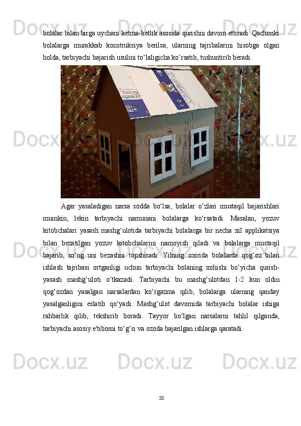 bolalar bilan birga uychani ketma-ketlik asosida qurishni davom ettiradi. Qachonki
bolalarga   murakkab   konstruksiya   berilsa,   ularning   tajribalarini   hisobga   olgan
holda, tarbiyachi bajarish usulini to‘laligicha ko‘rsatib, tushuntirib beradi. 
Agar   yasaladigan   narsa   sodda   bo‘lsa,   bolalar   o‘zlari   mustaqil   bajarishlari
mumkin,   lekin   tarbiyachi   namunani   bolalarga   ko‘rsatadi.   Masalan,   yozuv
kitobchalari   yasash   mashg‘ulotida   tarbiyachi   bolalarga   bir   necha   xil   applikatsiya
bilan   bezatilgan   yozuv   kitobchalarini   namoyish   qiladi   va   bolalarga   mustaqil
bajarib,   so‘ng   uni   bezashni   topshiradi.   Yilning   oxirida   bolalarda   qog‘oz   bilan
ishlash   tajribasi   ortganligi   uchun   tarbiyachi   bolaning   xohishi   bo‘yicha   qurish-
yasash   mashg‘uloti   o‘tkazadi.   Tarbiyachi   bu   mashg‘ulotdan   1-2   kun   oldin
qog‘ozdan   yasalgan   narsalardan   ko‘rgazma   qilib,   bolalarga   ularning   qanday
yasalganligini   eslatib   qo‘yadi.   Mashg‘ulot   davomida   tarbiyachi   bolalar   ishiga
rahbarlik   qilib,   tekshirib   boradi.   Tayyor   bo‘lgan   narsalarni   tahlil   qilganda,
tarbiyachi asosiy e'tiborni to‘g‘ri va ozoda bajarilgan ishlarga qaratadi. 
32 