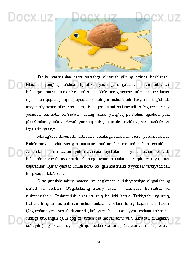 Tabiiy   materialdan   narsa   yasashga   o‘rgatish   yilning   oxirida   boshlanadi.
Masalan,   yong‘oq   po‘stidan   tipratikan   yasashga   o‘rgatishdan   oldin   tarbiyachi
bolalarga tipratikanning o‘zini ko‘rsatadi. Yoki uning rasmini ko‘rsatadi, uni tanasi
igna   bilan   qoplanganligini,   oyoqlari   kaltaligini   tushuntiradi.   Keyin   mashg‘ulotda
tayyor   o‘yinchoq   bilan   rostakam,   tirik   tipratikanni   solishtiradi,   so‘ng   uni   qanday
yasashni   birma-bir   ko‘rsatadi.   Uning   tanasi   yong‘oq   po‘stidan,   ignalari,   yuzi
plastilindan   yasaladi.   Avval   yong‘oq   ustiga   plastilin   surtiladi,   yuz   tuzilishi   va
ignalarini yasaydi. 
Mashg‘ulot   davomida   tarbiyachi   bolalarga   maslahat   berib,   yordamlashadi.
Bolalarning   barcha   yasagan   narsalari   ma'lum   bir   maqsad   uchun   ishlatiladi.
Albomlar   -   rasm   uchun,   yuk   mashinasi,   uychalar   -   o‘yinlar   uchun.   Shunda
bolalarda   qiziqish   uyg‘onadi,   shuning   uchun   narsalarni   qiziqib,   chiroyli,   toza
bajaradilar. Qurish-yasash uchun kerak bo‘lgan materialni tayyorlash tarbiyachidan
ko‘p vaqtni talab etadi. 
O‘rta   guruhda   tabiiy   material   va   qog‘ozdan   qurish-yasashga   o‘rgatishning
metod   va   usullari.   O‘rgatishning   asosiy   usuli   -   namunani   ko‘rsatish   va
tushuntirishdir.   Tushuntirish   qisqa   va   aniq   bo‘lishi   kerak.   Tarbiyachining   aniq,
tushunarli   qilib   tushuntirishi   uchun   bolalar   vazifani   to‘liq   bajarishlari   lozim.
Qog‘ozdan uycha yasash davomida, tarbiyachi bolalarga tayyor uychani ko‘rsatadi
(ikkiga buklangan qalin qog‘oz, ustida esa  mo‘rili tom)  va u nimadan qilinganini
so‘raydi   (qog‘ozdan   -   uy,   rangli   qog‘ozdan   esa   tomi,   chiqizlardan   mo‘ri,   deraza,
33