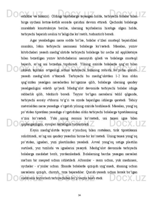 eshiklar   va   hokazo).   Oldingi   tajribalarga   tayangan   holda,   tarbiyachi   bolalar   bilan
birga   uychani   ketma-ketlik   asosida   qurishni   davom   ettiradi.   Qachonki   bolalarga
murakkab   konstruksiya   berilsa,   ularning   tajribalarini   hisobga   olgan   holda,
tarbiyachi bajarish usulini to‘laligicha ko‘rsatib, tushuntirib beradi. 
Agar   yasaladigan   narsa   sodda   bo‘lsa,   bolalar   o‘zlari   mustaqil   bajarishlari
mumkin,   lekin   tarbiyachi   namunani   bolalarga   ko‘rsatadi.   Masalan,   yozuv
kitobchalari   yasash   mashg‘ulotida   tarbiyachi   bolalarga   bir   necha   xil   applikatsiya
bilan   bezatilgan   yozuv   kitobchalarini   namoyish   qiladi   va   bolalarga   mustaqil
bajarib,   so‘ng   uni   bezashni   topshiradi.   Yilning   oxirida   bolalarda   qog‘oz   bilan
ishlash   tajribasi   ortganligi   uchun   tarbiyachi   bolaning   xohishi   bo‘yicha   qurish-
yasash   mashg‘uloti   o‘tkazadi.   Tarbiyachi   bu   mashg‘ulotdan   1-2   kun   oldin
qog‘ozdan   yasalgan   narsalardan   ko‘rgazma   qilib,   bolalarga   ularning   qanday
yasalganligini   eslatib   qo‘yadi.   Mashg‘ulot   davomida   tarbiyachi   bolalar   ishiga
rahbarlik   qilib,   tekshirib   boradi.   Tayyor   bo‘lgan   narsalarni   tahlil   qilganda,
tarbiyachi   asosiy   e'tiborni   to‘g‘ri   va   ozoda   bajarilgan   ishlarga   qaratadi.   Tabiiy
materialdan narsa yasashga o‘rgatish yilning oxirida boshlanadi. Masalan, yong‘oq
po‘stidan tipratikan yasashga o‘rgatishdan oldin tarbiyachi bolalarga tipratikanning
o‘zini   ko‘rsatadi.   Yoki   uning   rasmini   ko‘rsatadi,   uni   tanasi   igna   bilan
qoplanganligini, oyoqlari kaltaligini tushuntiradi. 
Keyin   mashg‘ulotda   tayyor   o‘yinchoq   bilan   rostakam,   tirik   tipratikanni
solishtiradi, so‘ng uni qanday yasashni birma-bir ko‘rsatadi. Uning tanasi yong‘oq
po‘stidan,   ignalari,   yuzi   plastilindan   yasaladi.   Avval   yong‘oq   ustiga   plastilin
surtiladi,   yuz   tuzilishi   va   ignalarini   yasaydi.   Mashg‘ulot   davomida   tarbiyachi
bolalarga   maslahat   berib,   yordamlashadi.   Bolalarning   barcha   yasagan   narsalari
ma'lum   bir   maqsad   uchun   ishlatiladi.   Albomlar   -   rasm   uchun,   yuk   mashinasi,
uychalar   -   o‘yinlar   uchun.   Shunda   bolalarda   qiziqish   uyg‘onadi,   shuning   uchun
narsalarni   qiziqib,   chiroyli,   toza   bajaradilar.   Qurish-yasash   uchun   kerak   bo‘lgan
materialni tayyorlash tarbiyachidan ko‘p vaqtni talab etadi. 
34 