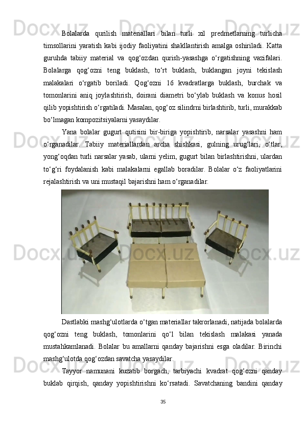 Bolalarda   qurilish   materiallari   bilan   turli   xil   predmetlarning   turlicha
timsollarini   yaratish   kabi   ijodiy   faoliyatini   shakllantirish   amalga   oshiriladi.   Katta
guruhda   tabiiy   material   va   qog‘ozdan   qurish-yasashga   o‘rgatishning   vazifalari.
Bolalarga   qog‘ozni   teng   buklash,   to‘rt   buklash,   buklangan   joyni   tekislash
malakalari   o‘rgatib   boriladi.   Qog‘ozni   16   kvadratlarga   buklash,   burchak   va
tomonlarini   aniq   joylashtirish,   doirani   diametri   bo‘ylab   buklash   va   konus   hosil
qilib yopishtirish o‘rgatiladi. Masalan, qog‘oz silindrni birlashtirib, turli, murakkab
bo‘lmagan kompozitsiyalarni yasaydilar. 
Yana   bolalar   gugurt   qutisini   bir-biriga   yopishtirib,   narsalar   yasashni   ham
o‘rganadilar.   Tabiiy   materiallardan   archa   shishkasi,   gulning   urug‘lari,   o‘tlar,
yong‘oqdan turli narsalar yasab, ularni yelim, gugurt bilan birlashtirishni, ulardan
to‘g‘ri   foydalanish   kabi   malakalarni   egallab   boradilar.   Bolalar   o‘z   faoliyatlarini
rejalashtirish va uni mustaqil bajarishni ham o‘rganadilar. 
Dastlabki mashg‘ulotlarda o‘tgan materiallar takrorlanadi, natijada bolalarda
qog‘ozni   teng   buklash,   tomonlarini   qo‘l   bilan   tekislash   malakasi   yanada
mustahkamlanadi.   Bolalar   bu   amallarni   qanday   bajarishni   esga   oladilar.   Birinchi
mashg‘ulotda qog‘ozdan savatcha yasaydilar. 
Tayyor   namunani   kuzatib   borgach,   tarbiyachi   kvadrat   qog‘ozni   qanday
buklab   qirqish,   qanday   yopishtirishni   ko‘rsatadi.   Savatchaning   bandini   qanday
35 
