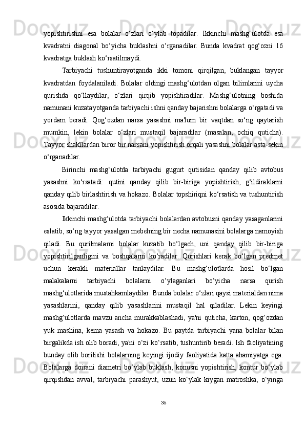 yopishtirishni   esa   bolalar   o‘zlari   o‘ylab   topadilar.   Ikkinchi   mashg‘ulotda   esa
kvadratni   diagonal   bo‘yicha   buklashni   o‘rganadilar.   Bunda   kvadrat   qog‘ozni   16
kvadratga buklash ko‘rsatilmaydi. 
Tarbiyachi   tushuntirayotganda   ikki   tomoni   qirqilgan,   buklangan   tayyor
kvadratdan   foydalaniladi.   Bolalar   oldingi   mashg‘ulotdan   olgan   bilimlarini   uycha
qurishda   qo‘llaydilar,   o‘zlari   qirqib   yopishtiradilar.   Mashg‘ulotning   boshida
namunani kuzatayotganda tarbiyachi ishni qanday bajarishni bolalarga o‘rgatadi va
yordam   beradi.   Qog‘ozdan   narsa   yasashni   ma'lum   bir   vaqtdan   so‘ng   qaytarish
mumkin,   lekin   bolalar   o‘zlari   mustaqil   bajaradilar   (masalan,   ochiq   quticha).
Tayyor shakllardan biror bir narsani yopishtirish orqali yasashni bolalar asta-sekin
o‘rganadilar. 
Birinchi   mashg‘ulotda   tarbiyachi   gugurt   qutisidan   qanday   qilib   avtobus
yasashni   ko‘rsatadi:   qutini   qanday   qilib   bir-biriga   yopishtirish,   g‘ildiraklarni
qanday qilib birlashtirish va hokazo. Bolalar topshiriqni ko‘rsatish va tushuntirish
asosida bajaradilar. 
Ikkinchi mashg‘ulotda tarbiyachi bolalardan avtobusni qanday yasaganlarini
eslatib, so‘ng tayyor yasalgan mebelning bir necha namunasini bolalarga namoyish
qiladi.   Bu   qurilmalarni   bolalar   kuzatib   bo‘lgach,   uni   qanday   qilib   bir-biriga
yopishtirilganligini   va   boshqalarni   ko‘radilar.   Qurishlari   kerak   bo‘lgan   predmet
uchun   kerakli   materiallar   tanlaydilar.   Bu   mashg‘ulotlarda   hosil   bo‘lgan
malakalarni   tarbiyachi   bolalarni   o‘ylaganlari   bo‘yicha   narsa   qurish
mashg‘ulotlarida mustahkamlaydilar. Bunda bolalar o‘zlari qaysi materialdan nima
yasashlarini,   qanday   qilib   yasashlarini   mustaqil   hal   qiladilar.   Lekin   keyingi
mashg‘ulotlarda   mavzu   ancha   murakkablashadi,   ya'ni   quticha,   karton,   qog‘ozdan
yuk   mashina,   kema   yasash   va   hokazo.   Bu   paytda   tarbiyachi   yana   bolalar   bilan
birgalikda ish olib boradi, ya'ni o‘zi ko‘rsatib, tushuntirib beradi. Ish faoliyatining
bunday  olib  borilishi   bolalarning  keyingi  ijodiy  faoliyatida  katta  ahamiyatga  ega.
Bolalarga   doirani   diametri   bo‘ylab   buklash,   konusni   yopishtirish,   kontur   bo‘ylab
qirqishdan   avval,   tarbiyachi   parashyut,   uzun   ko‘ylak   kiygan   matroshka,   o‘yinga
36