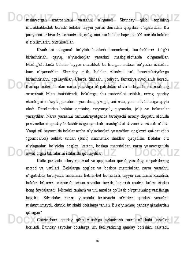 tushayotgan   matroshkani   yasashni   o‘rgatadi.   Shunday   qilib,   topshiriq
murakkablashib   boradi:   bolalar   tayyor   yarim   doiradan   qirqishni   o‘rganadilar.   Bu
jarayonni tarbiyachi tushuntiradi, qolganini esa bolalar bajaradi. Yil oxirida bolalar
o‘z bilimlarini tekshiradilar. 
Kvadratni   diagonal   bo‘ylab   buklash   tomonlarni,   burchaklarni   to‘g‘ri
birlashtirish,   qayiq,   o‘yinchoqlar   yasashni   mashg‘ulotlarda   o‘rganadilar.
Mashg‘ulotlarda   bolalar   tayyor   murakkab   bo‘lmagan   andoza   bo‘yicha   ishlashni
ham   o‘rganadilar.   Shunday   qilib,   bolalar   silindrni   turli   konstruksiyalarga
birlashtirishni   egallaydilar.   Ularda   fikrlash,   ijodiyot,   fantaziya   rivojlanib   boradi.
Boshqa   materiallardan   narsa   yasashga   o‘rgatishdan   oldin   tarbiyachi   materialning
xususiyati   bilan   tanishtiradi,   bolalarga   shu   materialni   ushlab,   uning   qanday
ekanligini   so‘raydi,   parolon   -   yumshoq,   yengil,   uni   ezsa,   yana   o‘z   holatiga   qayta
oladi.   Parolondan   bolalar   qorbobo,   nayzangul,   quyoncha,   jo‘ja   va   hokazolar
yasaydilar.   Narsa   yasashni   tushuntirayotganda   tarbiyachi   asosiy   diqqatni   alohida
predmetlarni   qanday   birlashtirishga   qaratadi,   mashg‘ulot   davomida   eslatib   o‘tadi.
Yangi yil bayramida bolalar archa o‘yinchoqlari yasaydilar: qog‘ozni qat-qat qilib
(gormoshka)   buklab   undan   (turli)   simmetrik   shakllar   qirqadilar.   Bolalar   o‘z
o‘ylaganlari   bo‘yicha   qog‘oz,   karton,   boshqa   materialdan   narsa   yasayotganida
avval olgan bilimlarini ishlarida qo‘llaydilar. 
Katta   guruhda   tabiiy   material   va   qog‘ozdan   qurish-yasashga   o‘rgatishning
metod   va   usullari.   Bolalarga   qog‘oz   va   boshqa   materialdan   narsa   yasashni
o‘rgatishda   tarbiyachi   narsalarni   ketma-ket   ko‘rsatish,   tayyor   namunani   kuzatish,
bolalar   bilimini   tekshirish   uchun   savollar   berish,   bajarish   usulini   ko‘rsatishdan
keng foydalanadi. Metodni tanlash va uni amalda qo‘llash o‘rgatishning vazifasiga
bog‘liq.   Silindrdan   narsa   yasashda   tarbiyachi   silindrni   qanday   yasashni
tushuntirmaydi, chunki bu shakl bolalarga tanish. Bu o‘yinchoq qanday qismlardan
qilingan? 
Chiziqchani   qanday   qilib   silindrga   aylantirish   mumkin?   kabi   savollar
beriladi.   Bunday   savollar   bolalarga   ish   faoliyatining   qanday   borishini   eslatadi,
37 