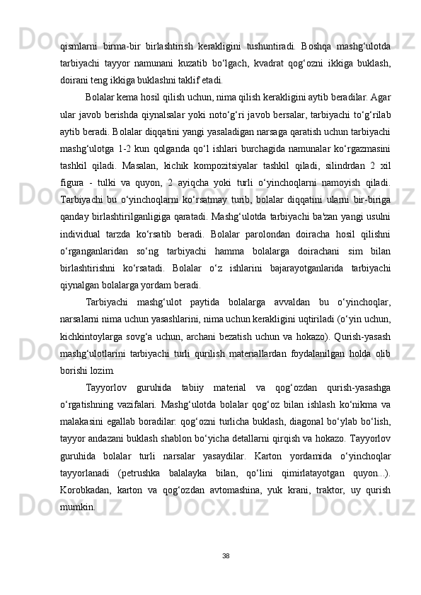 qismlarni   birma-bir   birlashtirish   kerakligini   tushuntiradi.   Boshqa   mashg‘ulotda
tarbiyachi   tayyor   namunani   kuzatib   bo‘lgach,   kvadrat   qog‘ozni   ikkiga   buklash,
doirani teng ikkiga buklashni taklif etadi. 
Bolalar kema hosil qilish uchun, nima qilish kerakligini aytib beradilar. Agar
ular  javob berishda qiynalsalar  yoki  noto‘g‘ri  javob bersalar, tarbiyachi  to‘g‘rilab
aytib beradi. Bolalar diqqatini yangi yasaladigan narsaga qaratish uchun tarbiyachi
mashg‘ulotga   1-2   kun   qolganda   qo‘l   ishlari   burchagida   namunalar   ko‘rgazmasini
tashkil   qiladi.   Masalan,   kichik   kompozitsiyalar   tashkil   qiladi,   silindrdan   2   xil
figura   -   tulki   va   quyon,   2   ayiqcha   yoki   turli   o‘yinchoqlarni   namoyish   qiladi.
Tarbiyachi   bu   o‘yinchoqlarni   ko‘rsatmay   turib,   bolalar   diqqatini   ularni   bir-biriga
qanday birlashtirilganligiga qaratadi. Mashg‘ulotda tarbiyachi  ba'zan yangi usulni
individual   tarzda   ko‘rsatib   beradi.   Bolalar   parolondan   doiracha   hosil   qilishni
o‘rganganlaridan   so‘ng   tarbiyachi   hamma   bolalarga   doirachani   sim   bilan
birlashtirishni   ko‘rsatadi.   Bolalar   o‘z   ishlarini   bajarayotganlarida   tarbiyachi
qiynalgan bolalarga yordam beradi. 
Tarbiyachi   mashg‘ulot   paytida   bolalarga   avvaldan   bu   o‘yinchoqlar,
narsalarni nima uchun yasashlarini, nima uchun kerakligini uqtiriladi (o‘yin uchun,
kichkintoylarga   sovg‘a   uchun,   archani   bezatish   uchun   va   hokazo).   Qurish-yasash
mashg‘ulotlarini   tarbiyachi   turli   qurilish   materiallardan   foydalanilgan   holda   olib
borishi lozim. 
Tayyorlov   guruhida   tabiiy   material   va   qog‘ozdan   qurish-yasashga
o‘rgatishning   vazifalari.   Mashg‘ulotda   bolalar   qog‘oz   bilan   ishlash   ko‘nikma   va
malakasini  egallab  boradilar:  qog‘ozni  turlicha buklash,  diagonal  bo‘ylab bo‘lish,
tayyor andazani buklash shablon bo‘yicha detallarni qirqish va hokazo. Tayyorlov
guruhida   bolalar   turli   narsalar   yasaydilar.   Karton   yordamida   o‘yinchoqlar
tayyorlanadi   (petrushka   balalayka   bilan,   qo‘lini   qimirlatayotgan   quyon...).
Korobkadan,   karton   va   qog‘ozdan   avtomashina,   yuk   krani,   traktor,   uy   qurish
mumkin. 
38 