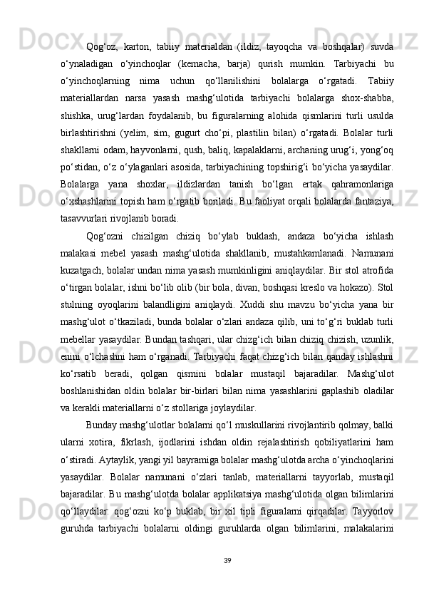 Qog‘oz,   karton,   tabiiy   materialdan   (ildiz,   tayoqcha   va   boshqalar)   suvda
o‘ynaladigan   o‘yinchoqlar   (kemacha,   barja)   qurish   mumkin.   Tarbiyachi   bu
o‘yinchoqlarning   nima   uchun   qo‘llanilishini   bolalarga   o‘rgatadi.   Tabiiy
materiallardan   narsa   yasash   mashg‘ulotida   tarbiyachi   bolalarga   shox-shabba,
shishka,   urug‘lardan   foydalanib,   bu   figuralarning   alohida   qismlarini   turli   usulda
birlashtirishni   (yelim,   sim,   gugurt   cho‘pi,   plastilin   bilan)   o‘rgatadi.   Bolalar   turli
shakllarni odam, hayvonlarni, qush, baliq, kapalaklarni, archaning urug‘i, yong‘oq
po‘stidan, o‘z o‘ylaganlari asosida, tarbiyachining topshirig‘i bo‘yicha yasaydilar.
Bolalarga   yana   shoxlar,   ildizlardan   tanish   bo‘lgan   ertak   qahramonlariga
o‘xshashlarini topish ham o‘rgatib boriladi. Bu faoliyat orqali bolalarda fantaziya,
tasavvurlari rivojlanib boradi. 
Qog‘ozni   chizilgan   chiziq   bo‘ylab   buklash,   andaza   bo‘yicha   ishlash
malakasi   mebel   yasash   mashg‘ulotida   shakllanib,   mustahkamlanadi.   Namunani
kuzatgach, bolalar undan nima yasash mumkinligini aniqlaydilar. Bir stol atrofida
o‘tirgan bolalar, ishni bo‘lib olib (bir bola, divan, boshqasi kreslo va hokazo). Stol
stulning   oyoqlarini   balandligini   aniqlaydi.   Xuddi   shu   mavzu   bo‘yicha   yana   bir
mashg‘ulot o‘tkaziladi, bunda bolalar o‘zlari andaza qilib, uni to‘g‘ri buklab turli
mebellar yasaydilar. Bundan tashqari, ular chizg‘ich bilan chiziq chizish, uzunlik,
enini o‘lchashni ham o‘rganadi. Tarbiyachi faqat chizg‘ich bilan qanday ishlashni
ko‘rsatib   beradi,   qolgan   qismini   bolalar   mustaqil   bajaradilar.   Mashg‘ulot
boshlanishidan   oldin   bolalar   bir-birlari   bilan   nima   yasashlarini   gaplashib   oladilar
va kerakli materiallarni o‘z stollariga joylaydilar. 
Bunday mashg‘ulotlar bolalarni qo‘l muskullarini rivojlantirib qolmay, balki
ularni   xotira,   fikrlash,   ijodlarini   ishdan   oldin   rejalashtirish   qobiliyatlarini   ham
o‘stiradi. Aytaylik, yangi yil bayramiga bolalar mashg‘ulotda archa o‘yinchoqlarini
yasaydilar.   Bolalar   namunani   o‘zlari   tanlab,   materiallarni   tayyorlab,   mustaqil
bajaradilar.  Bu   mashg‘ulotda  bolalar   applikatsiya  mashg‘ulotida  olgan   bilimlarini
qo‘llaydilar:   qog‘ozni   ko‘p   buklab,   bir   xil   tipli   figuralarni   qirqadilar.   Tayyorlov
guruhda   tarbiyachi   bolalarni   oldingi   guruhlarda   olgan   bilimlarini,   malakalarini
39