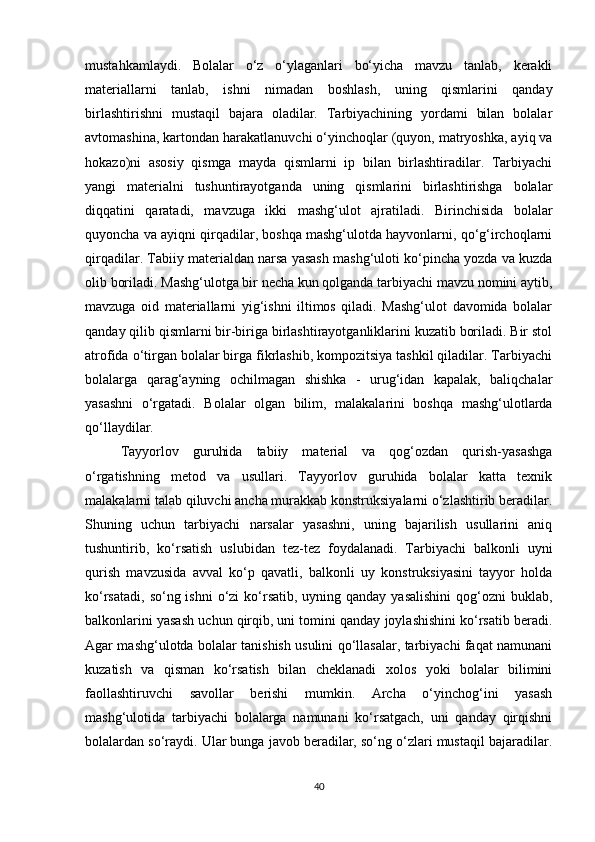 mustahkamlaydi.   Bolalar   o‘z   o‘ylaganlari   bo‘yicha   mavzu   tanlab,   kerakli
materiallarni   tanlab,   ishni   nimadan   boshlash,   uning   qismlarini   qanday
birlashtirishni   mustaqil   bajara   oladilar.   Tarbiyachining   yordami   bilan   bolalar
avtomashina, kartondan harakatlanuvchi o‘yinchoqlar (quyon, matryoshka, ayiq va
hokazo)ni   asosiy   qismga   mayda   qismlarni   ip   bilan   birlashtiradilar.   Tarbiyachi
yangi   materialni   tushuntirayotganda   uning   qismlarini   birlashtirishga   bolalar
diqqatini   qaratadi,   mavzuga   ikki   mashg‘ulot   ajratiladi.   Birinchisida   bolalar
quyoncha va ayiqni qirqadilar, boshqa mashg‘ulotda hayvonlarni, qo‘g‘irchoqlarni
qirqadilar. Tabiiy materialdan narsa yasash mashg‘uloti ko‘pincha yozda va kuzda
olib boriladi. Mashg‘ulotga bir necha kun qolganda tarbiyachi mavzu nomini aytib,
mavzuga   oid   materiallarni   yig‘ishni   iltimos   qiladi.   Mashg‘ulot   davomida   bolalar
qanday qilib qismlarni bir-biriga birlashtirayotganliklarini kuzatib boriladi. Bir stol
atrofida o‘tirgan bolalar birga fikrlashib, kompozitsiya tashkil qiladilar. Tarbiyachi
bolalarga   qarag‘ayning   ochilmagan   shishka   -   urug‘idan   kapalak,   baliqchalar
yasashni   o‘rgatadi.   Bolalar   olgan   bilim,   malakalarini   boshqa   mashg‘ulotlarda
qo‘llaydilar. 
Tayyorlov   guruhida   tabiiy   material   va   qog‘ozdan   qurish-yasashga
o‘rgatishning   metod   va   usullari.   Tayyorlov   guruhida   bolalar   katta   texnik
malakalarni talab qiluvchi ancha murakkab konstruksiyalarni o‘zlashtirib beradilar.
Shuning   uchun   tarbiyachi   narsalar   yasashni,   uning   bajarilish   usullarini   aniq
tushuntirib,   ko‘rsatish   uslubidan   tez-tez   foydalanadi.   Tarbiyachi   balkonli   uyni
qurish   mavzusida   avval   ko‘p   qavatli,   balkonli   uy   konstruksiyasini   tayyor   holda
ko‘rsatadi,  so‘ng ishni  o‘zi  ko‘rsatib, uyning qanday  yasalishini  qog‘ozni  buklab,
balkonlarini yasash uchun qirqib, uni tomini qanday joylashishini ko‘rsatib beradi.
Agar mashg‘ulotda bolalar tanishish usulini qo‘llasalar, tarbiyachi faqat namunani
kuzatish   va   qisman   ko‘rsatish   bilan   cheklanadi   xolos   yoki   bolalar   bilimini
faollashtiruvchi   savollar   berishi   mumkin.   Archa   o‘yinchog‘ini   yasash
mashg‘ulotida   tarbiyachi   bolalarga   namunani   ko‘rsatgach,   uni   qanday   qirqishni
bolalardan so‘raydi. Ular bunga javob beradilar, so‘ng o‘zlari mustaqil bajaradilar.
40 