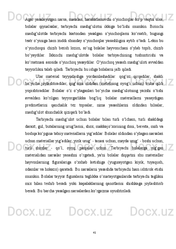 Agar yasalayotgan narsa, masalan, harakatlanuvchi o‘yinchoqlar ko‘p vaqtni olsa,
bolalar   qiynalsalar,   tarbiyachi   mashg‘ulotni   ikkiga   bo‘lishi   mumkin.   Birinchi
mashg‘ulotda   tarbiyachi   kartondan   yasalgan   o‘yinchoqlarni   ko‘rsatib,   bugungi
teatr o‘yiniga ham xuddi shunday o‘yinchoqlar yasashligini aytib o‘tadi. Lekin bu
o‘yinchoqni   chizib   berish   lozim,   so‘ng   bolalar   hayvonchani   o‘ylab   topib,   chizib
bo‘yaydilar.   Ikkinchi   mashg‘ulotda   bolalar   tarbiyachining   tushuntirishi   va
ko‘rsatmasi asosida o‘yinchoq yasaydilar. O‘yinchoq yasash mashg‘uloti avvaldan
tayyorlikni talab qiladi. Tarbiyachi bu ishga bolalarni jalb qiladi.
Ular   material   tayyorlashga   yordamlashadilar:   qog‘oz   qirqadilar,   shakli
bo‘yicha   joylashtiradilar,   qog‘ozni   oldidan   (mebelning   oyog‘i   uchun)   truba   qilib
yopishtiradilar.   Bolalar   o‘z   o‘ylaganlari   bo‘yicha   mashg‘ulotning   yaxshi   o‘tishi
avvaldan   ko‘rilgan   tayyorgarlikka   bog‘liq:   bolalar   materiallarni   yasaydigan
predmetlarini   qanchalik   tez   topsalar,   nima   yasashlarini   oldindan   bilsalar,
mashg‘ulot shunchalik qiziqarli bo‘ladi. 
Tarbiyachi   mashg‘ulot   uchun   bolalar   bilan   turli   o‘lcham,   turli   shakldagi
daraxt, gul, butalarning urug‘larini, shox, makkajo‘xorining doni, beresta, moh va
boshqa ko‘pgina tabiiy materiallarni yig‘adilar. Bolalar oldindan o‘ylagan narsalari
uchun materiallar yig‘adilar: yirik urug‘ - tanasi uchun, mayda urug‘ - boshi uchun,
turli   shoxlar   -   qo‘l,   oyoq,   panjalar   uchun.   Tarbiyachi   bolalarga   yig‘gan
materialidan   narsalar   yasashni   o‘rgatadi,   ya'ni   bolalar   diqqatini   shu   materiallar
hayvonlarning   figuralariga   o‘xshab   ketishiga   (yugurayotgan   kiyik,   tuyaqush,
odamlar va hokazo) qaratadi. Bu narsalarni yasashda tarbiyachi ham ishtirok etishi
mumkin. Bolalar tayyor figuralarni taglikka o‘rnatayotganlarida tarbiyachi taglikni
mix   bilan   teshib   beradi   yoki   kapalaklarning   qanotlarini   shishkaga   joylashtirib
beradi. Bu barcha yasalgan narsalardan ko‘rgazma uyushtiriladi. 
41
