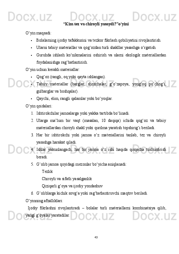 “Kim tez va chiroyli yasaydi?”o‘yini
O‘yin maqsadi:
 Bolalarning ijodiy tafakkurini va tezkor fikrlash qobiliyatini rivojlantirish.
 Ularni tabiiy materiallar va qog‘ozdan turli shakllar yasashga o‘rgatish.
 Guruhda   ishlash   ko‘nikmalarini   oshirish   va   ularni   ekologik   materiallardan
foydalanishga rag‘batlantirish.
O‘yin uchun kerakli materiallar:
 Qog‘oz (rangli, oq yoki qayta ishlangan).
 Tabiiy   materiallar   (barglar,   shoxchalar,   g‘o‘zapoya,   yong‘oq   po‘chog‘i,
gulbarglar va boshqalar).
 Qaychi, elim, rangli qalamlar yoki bo‘yoqlar.
O‘yin qoidalari:
1. Ishtirokchilar jamoalarga yoki yakka tartibda bo‘linadi.
2. Ularga   ma’lum   bir   vaqt   (masalan,   10   daqiqa)   ichida   qog‘oz   va   tabiiy
materiallardan chiroyli shakl yoki qurilma yaratish topshirig‘i beriladi.
3. Har   bir   ishtirokchi   yoki   jamoa   o‘z   materiallarini   tanlab,   tez   va   chiroyli
yasashga harakat qiladi.
4. Ishlar   yakunlangach,   har   bir   jamoa   o‘z   ishi   haqida   qisqacha   tushuntirish
beradi.
5. G‘olib jamoa quyidagi mezonlar bo‘yicha aniqlanadi:
Tezlik
Chiroyli va sifatli yasalganlik
Qiziqarli g‘oya va ijodiy yondashuv
6. G‘oliblarga kichik sovg‘a yoki rag‘batlantiruvchi maqtov beriladi.
O‘yinning afzalliklari:
  Ijodiy   fikrlashni   rivojlantiradi   –   bolalar   turli   materiallarni   kombinatsiya   qilib,
yangi g‘oyalar yaratadilar.
43 