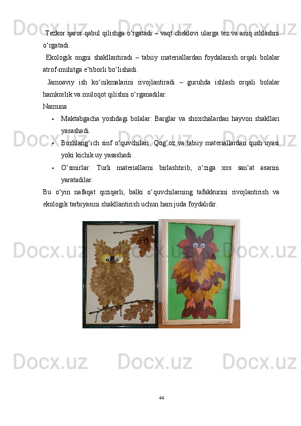   Tezkor qaror qabul qilishga o‘rgatadi  – vaqt cheklovi ularga tez va aniq ishlashni
o‘rgatadi.
  Ekologik   ongni   shakllantiradi   –   tabiiy   materiallardan   foydalanish   orqali   bolalar
atrof-muhitga e’tiborli bo‘lishadi.
  Jamoaviy   ish   ko‘nikmalarini   rivojlantiradi   –   guruhda   ishlash   orqali   bolalar
hamkorlik va muloqot qilishni o‘rganadilar.
Namuna
 Maktabgacha   yoshdagi   bolalar :   Barglar   va   shoxchalardan   hayvon   shakllari
yasashadi.
 Boshlang‘ich  sinf  o‘quvchilari :  Qog‘oz  va tabiiy  materiallardan  qush  uyasi
yoki kichik uy yasashadi.
 O‘smirlar :   Turli   materiallarni   birlashtirib,   o‘ziga   xos   san’at   asarini
yaratadilar.
Bu   o‘yin   nafaqat   qiziqarli,   balki   o‘quvchilarning   tafakkurini   rivojlantirish   va
ekologik tarbiyasini shakllantirish uchun ham juda foydalidir.   
44 