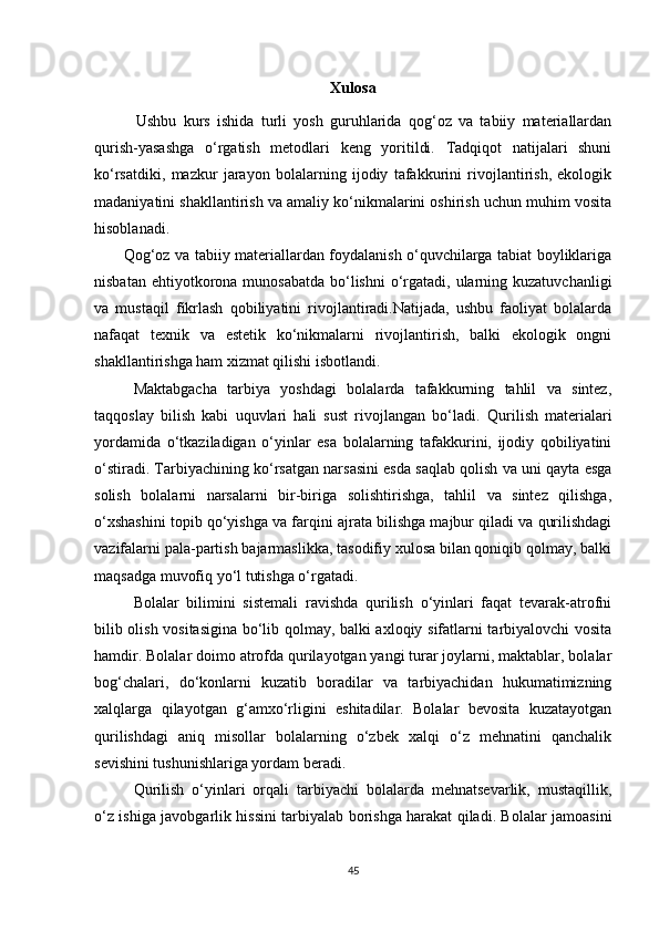 Xulosa
            Ushbu   kurs   ishida   turli   yosh   guruhlarida   qog‘oz   va   tabiiy   materiallardan
qurish-yasashga   o‘rgatish   metodlari   keng   yoritildi.   Tadqiqot   natijalari   shuni
ko‘rsatdiki,   mazkur   jarayon   bolalarning   ijodiy   tafakkurini   rivojlantirish,   ekologik
madaniyatini shakllantirish va amaliy ko‘nikmalarini oshirish uchun muhim vosita
hisoblanadi.
           Qog‘oz va tabiiy materiallardan foydalanish o‘quvchilarga tabiat boyliklariga
nisbatan ehtiyotkorona munosabatda  bo‘lishni  o‘rgatadi, ularning kuzatuvchanligi
va   mustaqil   fikrlash   qobiliyatini   rivojlantiradi.Natijada,   ushbu   faoliyat   bolalarda
nafaqat   texnik   va   estetik   ko‘nikmalarni   rivojlantirish,   balki   ekologik   ongni
shakllantirishga ham xizmat qilishi isbotlandi.
Maktabgacha   tarbiya   yoshdagi   bolalarda   tafakkurning   tahlil   va   sintez,
taqqoslay   bilish   kabi   uquvlari   hali   sust   rivojlangan   bo‘ladi.   Qurilish   materialari
yordamida   o‘tkaziladigan   o‘yinlar   esa   bolalarning   tafakkurini,   ijodiy   qobiliyatini
o‘stiradi. Tarbiyachining ko‘rsatgan narsasini esda saqlab qolish va uni qayta esga
solish   bolalarni   narsalarni   bir-biriga   solishtirishga,   tahlil   va   sintez   qilishga,
o‘xshashini topib qo‘yishga va farqini ajrata bilishga majbur qiladi va qurilishdagi
vazifalarni pala-partish bajarmaslikka, tasodifiy xulosa bilan qoniqib qolmay, balki
maqsadga muvofiq yo‘l tutishga o‘rgatadi. 
Bolalar   bilimini   sistemali   ravishda   qurilish   o‘yinlari   faqat   tevarak-atrofni
bilib olish vositasigina bo‘lib qolmay, balki axloqiy sifatlarni tarbiyalovchi vosita
hamdir. Bolalar doimo atrofda qurilayotgan yangi turar joylarni, maktablar, bolalar
bog‘chalari,   do‘konlarni   kuzatib   boradilar   va   tarbiyachidan   hukumatimizning
xalqlarga   qilayotgan   g‘amxo‘rligini   eshitadilar.   Bolalar   bevosita   kuzatayotgan
qurilishdagi   aniq   misollar   bolalarning   o‘zbek   xalqi   o‘z   mehnatini   qanchalik
sevishini tushunishlariga yordam beradi. 
Qurilish   o‘yinlari   orqali   tarbiyachi   bolalarda   mehnatsevarlik,   mustaqillik,
o‘z ishiga javobgarlik hissini tarbiyalab borishga harakat qiladi. Bolalar jamoasini
45