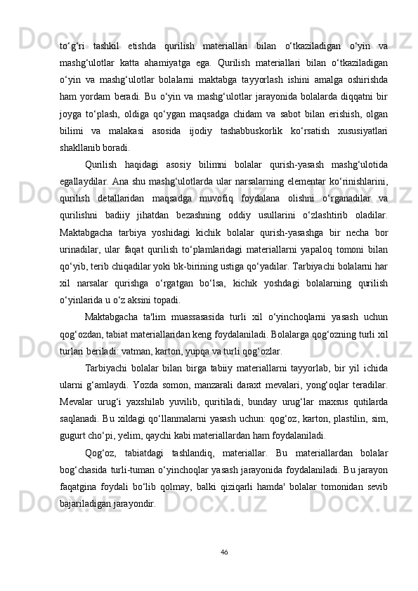 to‘g‘ri   tashkil   etishda   qurilish   materiallari   bilan   o‘tkaziladigan   o‘yin   va
mashg‘ulotlar   katta   ahamiyatga   ega.   Qurilish   materiallari   bilan   o‘tkaziladigan
o‘yin   va   mashg‘ulotlar   bolalarni   maktabga   tayyorlash   ishini   amalga   oshirishda
ham   yordam   beradi.   Bu   o‘yin   va   mashg‘ulotlar   jarayonida   bolalarda   diqqatni   bir
joyga   to‘plash,   oldiga   qo‘ygan   maqsadga   chidam   va   sabot   bilan   erishish,   olgan
bilimi   va   malakasi   asosida   ijodiy   tashabbuskorlik   ko‘rsatish   xususiyatlari
shakllanib boradi. 
Qurilish   haqidagi   asosiy   bilimni   bolalar   qurish-yasash   mashg‘ulotida
egallaydilar. Ana  shu  mashg‘ulotlarda ular  narsalarning  elementar  ko‘rinishlarini,
qurilish   detallaridan   maqsadga   muvofiq   foydalana   olishni   o‘rganadilar   va
qurilishni   badiiy   jihatdan   bezashning   oddiy   usullarini   o‘zlashtirib   oladilar.
Maktabgacha   tarbiya   yoshidagi   kichik   bolalar   qurish-yasashga   bir   necha   bor
urinadilar,   ular   faqat   qurilish   to‘plamlaridagi   materiallarni   yapaloq   tomoni   bilan
qo‘yib, terib chiqadilar yoki bk-birining ustiga qo‘yadilar. Tarbiyachi bolalarni har
xil   narsalar   qurishga   o‘rgatgan   bo‘lsa,   kichik   yoshdagi   bolalarning   qurilish
o‘yinlarida u o‘z aksini topadi. 
Maktabgacha   ta'lim   muassasasida   turli   xil   o‘yinchoqlarni   yasash   uchun
qog‘ozdan, tabiat materiallaridan keng foydalaniladi. Bolalarga qog‘ozning turli xil
turlari beriladi: vatman, karton, yupqa va turli qog‘ozlar. 
Tarbiyachi   bolalar   bilan   birga   tabiiy   materiallarni   tayyorlab,   bir   yil   ichida
ularni   g‘amlaydi.   Yozda   somon,   manzarali   daraxt   mevalari,   yong‘oqlar   teradilar.
Mevalar   urug‘i   yaxshilab   yuvilib,   quritiladi,   bunday   urug‘lar   maxsus   qutilarda
saqlanadi.  Bu xildagi  qo‘llanmalarni  yasash  uchun:  qog‘oz, karton, plastilin, sim,
gugurt cho‘pi, yelim, qaychi kabi materiallardan ham foydalaniladi. 
Qog‘oz,   tabiatdagi   tashlandiq,   materiallar.   Bu   materiallardan   bolalar
bog‘chasida turli-tuman o‘yinchoqlar yasash jarayonida foydalaniladi. Bu jarayon
faqatgina   foydali   bo‘lib   qolmay,   balki   qiziqarli   hamda'   bolalar   tomonidan   sevib
bajariladigan jarayondir. 
46 