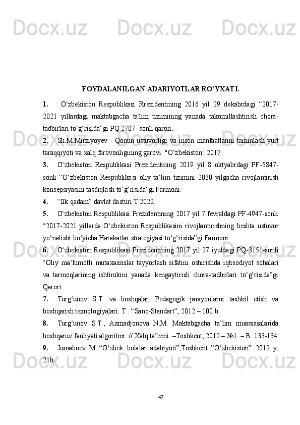 FOYDALANILGAN ADABIYOTLAR RO‘YXATI.
1. O‘zbekiston   Respublikasi   Rrezidentining   2016   yil   29   dekabrdagi   “2017-
2021   yillardagi   maktabgacha   ta'lim   tizimining   yanada   takomillashtirish   chora-
tadbirlari to‘g‘risida”gi PQ 2707- sonli qarori .
2. Sh.M.Mirziyoyev   -   Qonun   ustuvorligi   va   inson   manfaatlarini   taminlash   yurt
taraqqiyoti va xalq farovonligining garovi. "O‘zbekiston" 2017 
3. O‘zbekiston   Respublikasi   Prezidentining   2019   yil   8   oktyabrdagi   PF-5847-
sonli   “O‘zbekiston   Respublikasi   oliy   ta’lim   tizimini   2030   yilgacha   rivojlantirish
konsepsiyasini tasdiqlash to‘g‘risida”gi Farmoni.
4. “Ilk qadam” davlat dasturi T:2022. 
5. O‘zbekiston Respublikasi Prezidentining 2017 yil 7 fevraldagi PF-4947-sonli
“2017-2021   yillarda   O‘zbekiston   Respublikasini   rivojlantirishning   beshta   ustuvor
yo‘nalishi bo‘yicha Harakatlar strategiyasi to‘g‘risida”gi Farmoni. 
6. O‘zbekiston Respublikasi Prezidentining 2017 yil 27 iyuldagi PQ-3151-sonli
“Oliy   ma’lumotli   mutaxassislar   tayyorlash   sifatini   oshirishda   iqtisodiyot   sohalari
va   tarmoqlarining   ishtirokini   yanada   kengaytirish   chora-tadbirlari   to‘g‘risida”gi
Qarori. 
7. Turg‘unov   S.T.   va   boshqalar.   Pedagogik   jarayonlarni   tashkil   etish   va
boshqarish texnologiyalari. T.: “Sano-Standart”, 2012 – 100 b. 
8. Turg‘unov   S.T.,   Axmadjonova   N.M.   Maktabgacha   ta’lim   muassasalarida
boshqaruv faoliyati algoritmi. // Xalq ta’limi. –Toshkent, 2012 – №1. – B. 133-134
9. Jumaboev   M   “O‘zbek   bolalar   adabiyoti”,Toshkent   ”O‘zbekiston”   2012   y,
21b. 
47 