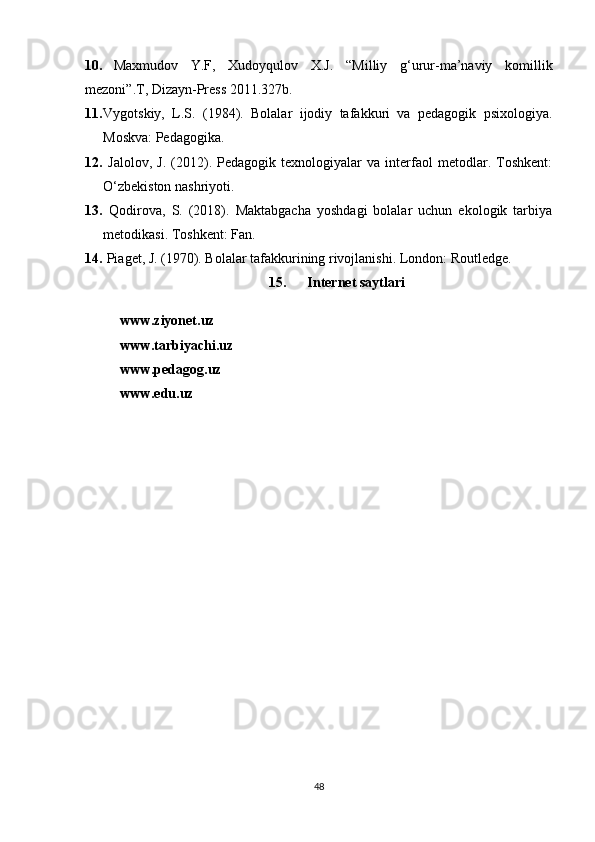 10. Maxmudov   Y.F,   Xudoyqulov   X.J.   “Milliy   g‘urur-ma’naviy   komillik
mezoni”.T, Dizayn-Press 2011.327b. 
11. Vygotskiy,   L.S.   (1984).   Bolalar   ijodiy   tafakkuri   va   pedagogik   psixologiya.
Moskva: Pedagogika.
12.   Jalolov,   J.   (2012).   Pedagogik   texnologiyalar   va   interfaol   metodlar.   Toshkent:
O‘zbekiston nashriyoti.
13.   Qodirova,   S.   (2018).   Maktabgacha   yoshdagi   bolalar   uchun   ekologik   tarbiya
metodikasi. Toshkent: Fan.
14.  Piaget, J. (1970). Bolalar tafakkurining rivojlanishi. London: Routledge.
15.   Internet saytlari
www.ziyonet.uz 
www.tarbiyachi.uz 
www.pedagog.uz 
www.edu.uz 
48 