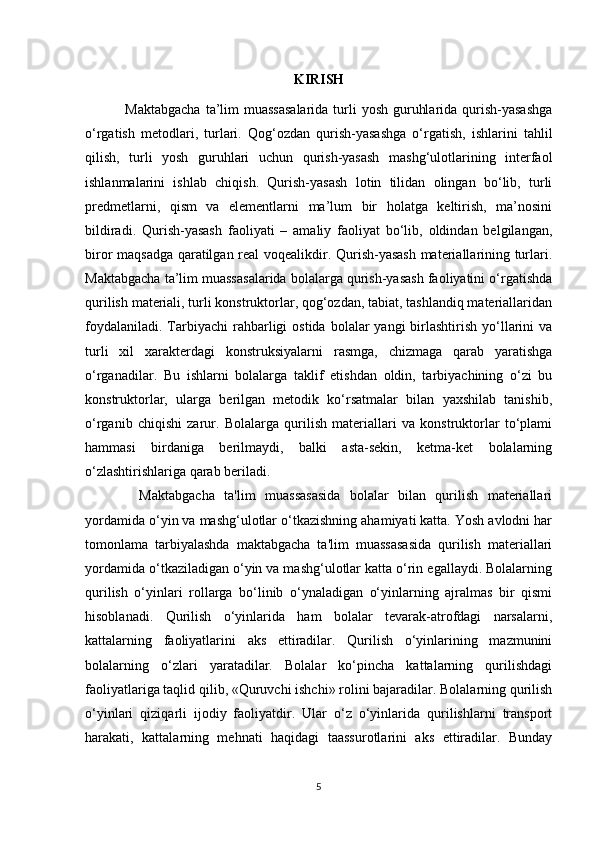 KIRISH
  Maktabgacha  ta’lim  muassasalarida  turli  yosh guruhlarida qurish-yasashga
o‘rgatish   metodlari,   turlari.   Qog‘ozdan   qurish-yasashga   o‘rgatish,   ishlarini   tahlil
qilish,   turli   yosh   guruhlari   uchun   qurish-yasash   mashg‘ulotlarining   interfaol
ishlanmalarini   ishlab   chiqish.   Qurish-yasash   lotin   tilidan   olingan   bo‘lib,   turli
predmetlarni,   qism   va   elementlarni   ma’lum   bir   holatga   keltirish,   ma’nosini
bildiradi.   Qurish-yasash   faoliyati   –   amaliy   faoliyat   bo‘lib,   oldindan   belgilangan,
biror maqsadga qaratilgan real voqealikdir. Qurish-yasash materiallarining turlari.
Maktabgacha ta’lim muassasalarida bolalarga qurish-yasash faoliyatini o‘rgatishda
qurilish materiali, turli konstruktorlar, qog‘ozdan, tabiat, tashlandiq materiallaridan
foydalaniladi.  Tarbiyachi   rahbarligi   ostida  bolalar   yangi   birlashtirish  yo‘llarini  va
turli   xil   xarakterdagi   konstruksiyalarni   rasmga,   chizmaga   qarab   yaratishga
o‘rganadilar.   Bu   ishlarni   bolalarga   taklif   etishdan   oldin,   tarbiyachining   o‘zi   bu
konstruktorlar,   ularga   berilgan   metodik   ko‘rsatmalar   bilan   yaxshilab   tanishib,
o‘rganib   chiqishi   zarur.   Bolalarga   qurilish   materiallari   va   konstruktorlar   to‘plami
hammasi   birdaniga   berilmaydi,   balki   asta-sekin,   ketma-ket   bolalarning
o‘zlashtirishlariga qarab beriladi. 
    Maktabgacha   ta'lim   muassasasida   bolalar   bilan   qurilish   materiallari
yordamida o‘yin va mashg‘ulotlar o‘tkazishning ahamiyati katta. Yosh avlodni har
tomonlama   tarbiyalashda   maktabgacha   ta'lim   muassasasida   qurilish   materiallari
yordamida o‘tkaziladigan o‘yin va mashg‘ulotlar katta o‘rin egallaydi. Bolalarning
qurilish   o‘yinlari   rollarga   bo‘linib   o‘ynaladigan   o‘yinlarning   ajralmas   bir   qismi
hisoblanadi.   Qurilish   o‘yinlarida   ham   bolalar   tevarak-atrofdagi   narsalarni,
kattalarning   faoliyatlarini   aks   ettiradilar.   Qurilish   o‘yinlarining   mazmunini
bolalarning   o‘zlari   yaratadilar.   Bolalar   ko‘pincha   kattalarning   qurilishdagi
faoliyatlariga taqlid qilib, «Quruvchi ishchi» rolini bajaradilar. Bolalarning qurilish
o‘yinlari   qiziqarli   ijodiy   faoliyatdir.   Ular   o‘z   o‘yinlarida   qurilishlarni   transport
harakati,   kattalarning   mehnati   haqidagi   taassurotlarini   aks   ettiradilar.   Bunday
5
