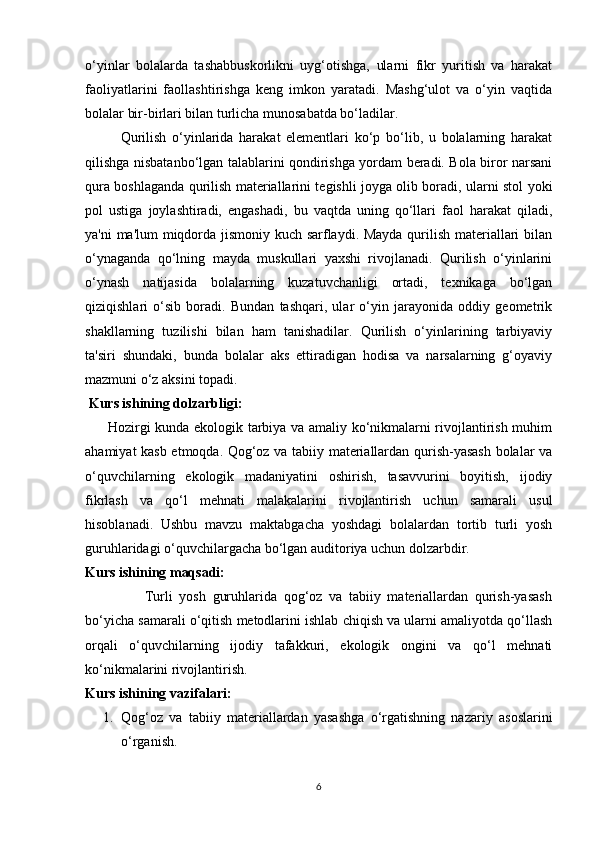 o‘yinlar   bolalarda   tashabbuskorlikni   uyg‘otishga,   ularni   fikr   yuritish   va   harakat
faoliyatlarini   faollashtirishga   keng   imkon   yaratadi.   Mashg‘ulot   va   o‘yin   vaqtida
bolalar bir-birlari bilan turlicha munosabatda bo‘ladilar. 
Qurilish   o‘yinlarida   harakat   elementlari   ko‘p   bo‘lib,   u   bolalarning   harakat
qilishga nisbatanbo‘lgan talablarini qondirishga yordam beradi. Bola biror narsani
qura boshlaganda qurilish materiallarini tegishli joyga olib boradi, ularni stol yoki
pol   ustiga   joylashtiradi,   engashadi,   bu   vaqtda   uning   qo‘llari   faol   harakat   qiladi,
ya'ni ma'lum miqdorda jismoniy kuch sarflaydi. Mayda qurilish materiallari bilan
o‘ynaganda   qo‘lning   mayda   muskullari   yaxshi   rivojlanadi.   Qurilish   o‘yinlarini
o‘ynash   natijasida   bolalarning   kuzatuvchanligi   ortadi,   texnikaga   bo‘lgan
qiziqishlari   o‘sib   boradi.   Bundan   tashqari,   ular   o‘yin   jarayonida   oddiy   geometrik
shakllarning   tuzilishi   bilan   ham   tanishadilar.   Qurilish   o‘yinlarining   tarbiyaviy
ta'siri   shundaki,   bunda   bolalar   aks   ettiradigan   hodisa   va   narsalarning   g‘oyaviy
mazmuni o‘z aksini topadi. 
  Kurs ishining dolzarbligi:
         Hozirgi kunda ekologik tarbiya va amaliy ko‘nikmalarni rivojlantirish muhim
ahamiyat kasb etmoqda. Qog‘oz va tabiiy materiallardan qurish-yasash bolalar va
o‘quvchilarning   ekologik   madaniyatini   oshirish,   tasavvurini   boyitish,   ijodiy
fikrlash   va   qo‘l   mehnati   malakalarini   rivojlantirish   uchun   samarali   usul
hisoblanadi.   Ushbu   mavzu   maktabgacha   yoshdagi   bolalardan   tortib   turli   yosh
guruhlaridagi o‘quvchilargacha bo‘lgan auditoriya uchun dolzarbdir.
Kurs ishining maqsadi:
                  Turli   yosh   guruhlarida   qog‘oz   va   tabiiy   materiallardan   qurish-yasash
bo‘yicha samarali o‘qitish metodlarini ishlab chiqish va ularni amaliyotda qo‘llash
orqali   o‘quvchilarning   ijodiy   tafakkuri,   ekologik   ongini   va   qo‘l   mehnati
ko‘nikmalarini rivojlantirish.
Kurs ishining vazifalari:
1. Qog‘oz   va   tabiiy   materiallardan   yasashga   o‘rgatishning   nazariy   asoslarini
o‘rganish.
6 