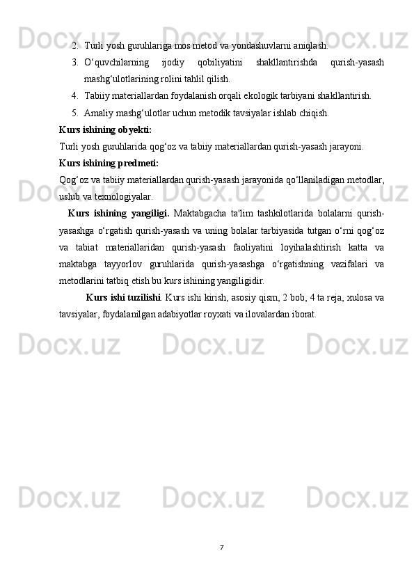 2. Turli yosh guruhlariga mos metod va yondashuvlarni aniqlash.
3. O‘quvchilarning   ijodiy   qobiliyatini   shakllantirishda   qurish-yasash
mashg‘ulotlarining rolini tahlil qilish.
4. Tabiiy materiallardan foydalanish orqali ekologik tarbiyani shakllantirish.
5. Amaliy mashg‘ulotlar uchun metodik tavsiyalar ishlab chiqish.
Kurs ishining obyekti:
Turli yosh guruhlarida qog‘oz va tabiiy materiallardan qurish-yasash jarayoni.
Kurs ishining predmeti:
Qog‘oz va tabiiy materiallardan qurish-yasash jarayonida qo‘llaniladigan metodlar,
uslub va texnologiyalar.
    Kurs   ishining   yangiligi.   Maktabgacha   ta'lim   tashkilotlarida   bolalarni   qurish-
yasashga  o‘rgatish qurish-yasash va uning bolalar  tarbiyasida  tutgan o‘rni  qog‘oz
va   tabiat   materiallaridan   qurish-yasash   faoliyatini   loyihalashtirish   katta   va
maktabga   tayyorlov   guruhlarida   qurish-yasashga   o‘rgatishning   vazifalari   va
metodlarini tatbiq etish bu kurs ishining yangiligidir.
 Kurs ishi tuzilishi . Kurs ishi kirish, asosiy qism, 2 bob, 4 ta reja, xulosa va
tavsiyalar, foydalanilgan adabiyotlar royxati va ilovalardan iborat. 
7
