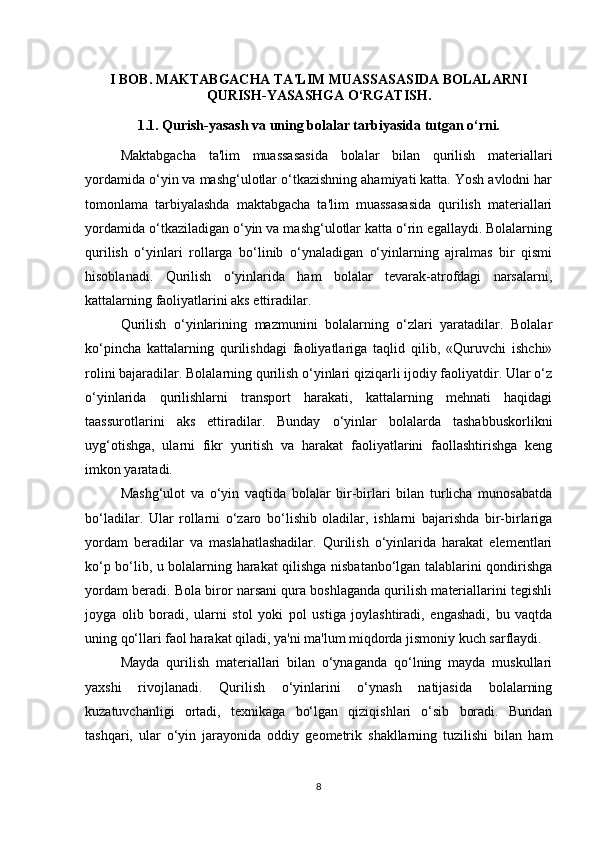 I BOB. MAKTABGACHA TA'LIM MUASSASASIDA BOLALARNI
QURISH-YASASHGA O‘RGATISH.
1.1. Qurish-yasash va uning bolalar tarbiyasida tutgan o‘rni.
Maktabgacha   ta'lim   muassasasida   bolalar   bilan   qurilish   materiallari
yordamida o‘yin va mashg‘ulotlar o‘tkazishning ahamiyati katta. Yosh avlodni har
tomonlama   tarbiyalashda   maktabgacha   ta'lim   muassasasida   qurilish   materiallari
yordamida o‘tkaziladigan o‘yin va mashg‘ulotlar katta o‘rin egallaydi. Bolalarning
qurilish   o‘yinlari   rollarga   bo‘linib   o‘ynaladigan   o‘yinlarning   ajralmas   bir   qismi
hisoblanadi.   Qurilish   o‘yinlarida   ham   bolalar   tevarak-atrofdagi   narsalarni,
kattalarning faoliyatlarini aks ettiradilar. 
Qurilish   o‘yinlarining   mazmunini   bolalarning   o‘zlari   yaratadilar.   Bolalar
ko‘pincha   kattalarning   qurilishdagi   faoliyatlariga   taqlid   qilib,   «Quruvchi   ishchi»
rolini bajaradilar. Bolalarning qurilish o‘yinlari qiziqarli ijodiy faoliyatdir. Ular o‘z
o‘yinlarida   qurilishlarni   transport   harakati,   kattalarning   mehnati   haqidagi
taassurotlarini   aks   ettiradilar.   Bunday   o‘yinlar   bolalarda   tashabbuskorlikni
uyg‘otishga,   ularni   fikr   yuritish   va   harakat   faoliyatlarini   faollashtirishga   keng
imkon yaratadi. 
Mashg‘ulot   va   o‘yin   vaqtida   bolalar   bir-birlari   bilan   turlicha   munosabatda
bo‘ladilar.   Ular   rollarni   o‘zaro   bo‘lishib   oladilar,   ishlarni   bajarishda   bir-birlariga
yordam   beradilar   va   maslahatlashadilar.   Qurilish   o‘yinlarida   harakat   elementlari
ko‘p bo‘lib, u bolalarning harakat qilishga nisbatanbo‘lgan talablarini qondirishga
yordam beradi. Bola biror narsani qura boshlaganda qurilish materiallarini tegishli
joyga   olib   boradi,   ularni   stol   yoki   pol   ustiga   joylashtiradi,   engashadi,   bu   vaqtda
uning qo‘llari faol harakat qiladi, ya'ni ma'lum miqdorda jismoniy kuch sarflaydi. 
Mayda   qurilish   materiallari   bilan   o‘ynaganda   qo‘lning   mayda   muskullari
yaxshi   rivojlanadi.   Qurilish   o‘yinlarini   o‘ynash   natijasida   bolalarning
kuzatuvchanligi   ortadi,   texnikaga   bo‘lgan   qiziqishlari   o‘sib   boradi.   Bundan
tashqari,   ular   o‘yin   jarayonida   oddiy   geometrik   shakllarning   tuzilishi   bilan   ham
8 