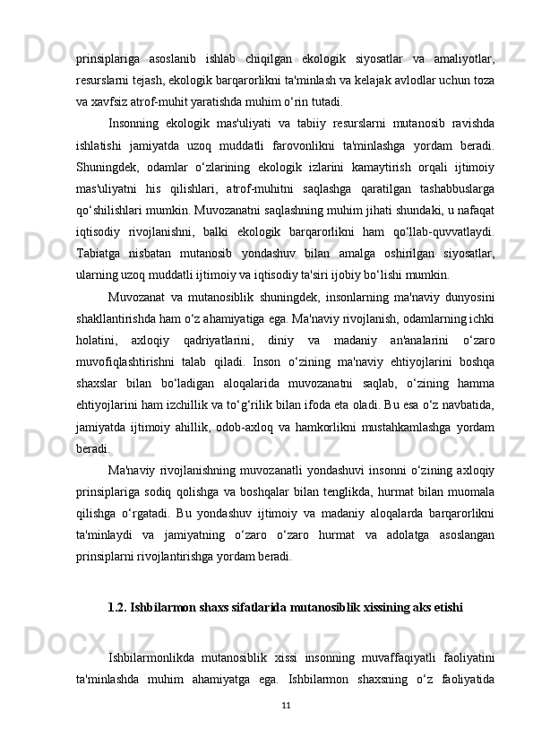 prinsiplariga   asoslanib   ishlab   chiqilgan   ekologik   siyosatlar   va   amaliyotlar,
resurslarni tejash, ekologik barqarorlikni ta'minlash va kelajak avlodlar uchun toza
va xavfsiz atrof-muhit yaratishda muhim o‘rin tutadi.
Insonning   ekologik   mas'uliyati   va   tabiiy   resurslarni   mutanosib   ravishda
ishlatishi   jamiyatda   uzoq   muddatli   farovonlikni   ta'minlashga   yordam   beradi.
Shuningdek,   odamlar   o‘zlarining   ekologik   izlarini   kamaytirish   orqali   ijtimoiy
mas'uliyatni   his   qilishlari,   atrof-muhitni   saqlashga   qaratilgan   tashabbuslarga
qo‘shilishlari mumkin. Muvozanatni saqlashning muhim jihati shundaki, u nafaqat
iqtisodiy   rivojlanishni,   balki   ekologik   barqarorlikni   ham   qo‘llab-quvvatlaydi.
Tabiatga   nisbatan   mutanosib   yondashuv   bilan   amalga   oshirilgan   siyosatlar,
ularning uzoq muddatli ijtimoiy va iqtisodiy ta'siri ijobiy bo‘lishi mumkin.
Muvozanat   va   mutanosiblik   shuningdek,   insonlarning   ma'naviy   dunyosini
shakllantirishda ham o‘z ahamiyatiga ega. Ma'naviy rivojlanish, odamlarning ichki
holatini,   axloqiy   qadriyatlarini,   diniy   va   madaniy   an'analarini   o‘zaro
muvofiqlashtirishni   talab   qiladi.   Inson   o‘zining   ma'naviy   ehtiyojlarini   boshqa
shaxslar   bilan   bo‘ladigan   aloqalarida   muvozanatni   saqlab,   o‘zining   hamma
ehtiyojlarini ham izchillik va to‘g‘rilik bilan ifoda eta oladi. Bu esa o‘z navbatida,
jamiyatda   ijtimoiy   ahillik,   odob-axloq   va   hamkorlikni   mustahkamlashga   yordam
beradi.
Ma'naviy   rivojlanishning   muvozanatli   yondashuvi   insonni   o‘zining   axloqiy
prinsiplariga   sodiq   qolishga   va   boshqalar   bilan   tenglikda,   hurmat   bilan   muomala
qilishga   o‘rgatadi.   Bu   yondashuv   ijtimoiy   va   madaniy   aloqalarda   barqarorlikni
ta'minlaydi   va   jamiyatning   o‘zaro   o‘zaro   hurmat   va   adolatga   asoslangan
prinsiplarni rivojlantirishga yordam beradi.
1.2. Ishbilarmon shaxs sifatlarida mutanosiblik xissining aks etishi
Ishbilarmonlikda   mutanosiblik   xissi   insonning   muvaffaqiyatli   faoliyatini
ta'minlashda   muhim   ahamiyatga   ega.   Ishbilarmon   shaxsning   o‘z   faoliyatida
11 