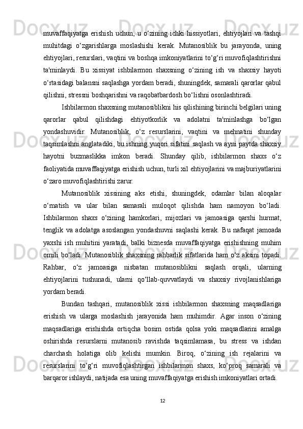 muvaffaqiyatga   erishish   uchun,   u   o‘zining   ichki   hissiyotlari,   ehtiyojlari   va   tashqi
muhitdagi   o‘zgarishlarga   moslashishi   kerak.   Mutanosiblik   bu   jarayonda,   uning
ehtiyojlari, resurslari, vaqtini va boshqa imkoniyatlarini to‘g‘ri muvofiqlashtirishni
ta'minlaydi.   Bu   xissiyat   ishbilarmon   shaxsning   o‘zining   ish   va   shaxsiy   hayoti
o‘rtasidagi balansni saqlashga yordam beradi, shuningdek, samarali qarorlar qabul
qilishni, stressni boshqarishni va raqobatbardosh bo‘lishni osonlashtiradi.
Ishbilarmon shaxsning mutanosiblikni his qilishining birinchi belgilari uning
qarorlar   qabul   qilishdagi   ehtiyotkorlik   va   adolatni   ta'minlashga   bo‘lgan
yondashuvidir.   Mutanosiblik,   o‘z   resurslarini,   vaqtini   va   mehnatini   shunday
taqsimlashni anglatadiki, bu ishning yuqori sifatini saqlash va ayni paytda shaxsiy
hayotni   buzmaslikka   imkon   beradi.   Shunday   qilib,   ishbilarmon   shaxs   o‘z
faoliyatida muvaffaqiyatga erishish uchun, turli xil ehtiyojlarini va majburiyatlarini
o‘zaro muvofiqlashtirishi zarur.
Mutanosiblik   xissining   aks   etishi,   shuningdek,   odamlar   bilan   aloqalar
o‘rnatish   va   ular   bilan   samarali   muloqot   qilishda   ham   namoyon   bo‘ladi.
Ishbilarmon   shaxs   o‘zining   hamkorlari,   mijozlari   va   jamoasiga   qarshi   hurmat,
tenglik   va   adolatga   asoslangan   yondashuvni   saqlashi   kerak.   Bu   nafaqat   jamoada
yaxshi   ish   muhitini   yaratadi,   balki   biznesda   muvaffaqiyatga   erishishning   muhim
omili  bo‘ladi. Mutanosiblik shaxsning  rahbarlik sifatlarida ham  o‘z aksini  topadi.
Rahbar,   o‘z   jamoasiga   nisbatan   mutanosiblikni   saqlash   orqali,   ularning
ehtiyojlarini   tushunadi,   ularni   qo‘llab-quvvatlaydi   va   shaxsiy   rivojlanishlariga
yordam beradi.
Bundan   tashqari,   mutanosiblik   xissi   ishbilarmon   shaxsning   maqsadlariga
erishish   va   ularga   moslashish   jarayonida   ham   muhimdir.   Agar   inson   o‘zining
maqsadlariga   erishishda   ortiqcha   bosim   ostida   qolsa   yoki   maqsadlarini   amalga
oshirishda   resurslarni   mutanosib   ravishda   taqsimlamasa,   bu   stress   va   ishdan
charchash   holatiga   olib   kelishi   mumkin.   Biroq,   o‘zining   ish   rejalarini   va
resurslarini   to‘g‘ri   muvofiqlashtirgan   ishbilarmon   shaxs,   ko‘proq   samarali   va
barqaror ishlaydi, natijada esa uning muvaffaqiyatga erishish imkoniyatlari ortadi.
12 