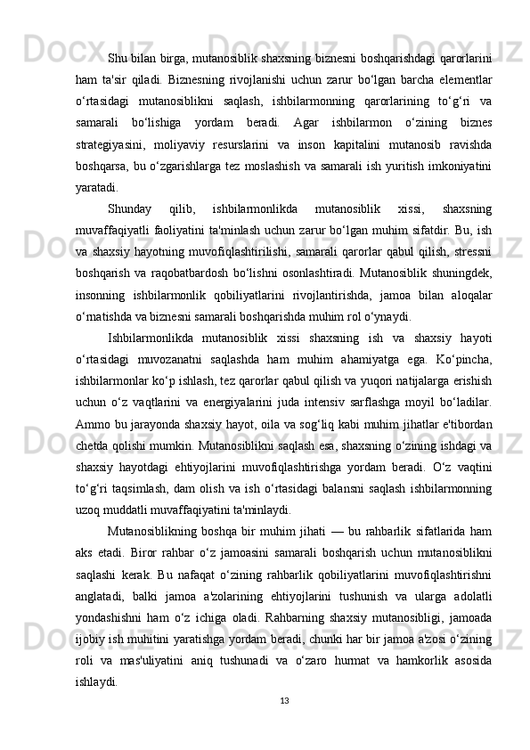 Shu bilan birga, mutanosiblik shaxsning biznesni boshqarishdagi qarorlarini
ham   ta'sir   qiladi.   Biznesning   rivojlanishi   uchun   zarur   bo‘lgan   barcha   elementlar
o‘rtasidagi   mutanosiblikni   saqlash,   ishbilarmonning   qarorlarining   to‘g‘ri   va
samarali   bo‘lishiga   yordam   beradi.   Agar   ishbilarmon   o‘zining   biznes
strategiyasini,   moliyaviy   resurslarini   va   inson   kapitalini   mutanosib   ravishda
boshqarsa,  bu o‘zgarishlarga tez  moslashish  va samarali  ish yuritish  imkoniyatini
yaratadi.
Shunday   qilib,   ishbilarmonlikda   mutanosiblik   xissi,   shaxsning
muvaffaqiyatli   faoliyatini   ta'minlash   uchun   zarur   bo‘lgan   muhim   sifatdir.   Bu,   ish
va   shaxsiy   hayotning   muvofiqlashtirilishi,   samarali   qarorlar   qabul   qilish,   stressni
boshqarish   va   raqobatbardosh   bo‘lishni   osonlashtiradi.   Mutanosiblik   shuningdek,
insonning   ishbilarmonlik   qobiliyatlarini   rivojlantirishda,   jamoa   bilan   aloqalar
o‘rnatishda va biznesni samarali boshqarishda muhim rol o‘ynaydi.
Ishbilarmonlikda   mutanosiblik   xissi   shaxsning   ish   va   shaxsiy   hayoti
o‘rtasidagi   muvozanatni   saqlashda   ham   muhim   ahamiyatga   ega.   Ko‘pincha,
ishbilarmonlar ko‘p ishlash, tez qarorlar qabul qilish va yuqori natijalarga erishish
uchun   o‘z   vaqtlarini   va   energiyalarini   juda   intensiv   sarflashga   moyil   bo‘ladilar.
Ammo bu jarayonda shaxsiy hayot, oila va sog‘liq kabi muhim jihatlar e'tibordan
chetda qolishi mumkin. Mutanosiblikni saqlash esa, shaxsning o‘zining ishdagi va
shaxsiy   hayotdagi   ehtiyojlarini   muvofiqlashtirishga   yordam   beradi.   O‘z   vaqtini
to‘g‘ri   taqsimlash,   dam   olish   va   ish   o‘rtasidagi   balansni   saqlash   ishbilarmonning
uzoq muddatli muvaffaqiyatini ta'minlaydi.
Mutanosiblikning   boshqa   bir   muhim   jihati   —   bu   rahbarlik   sifatlarida   ham
aks   etadi.   Biror   rahbar   o‘z   jamoasini   samarali   boshqarish   uchun   mutanosiblikni
saqlashi   kerak.   Bu   nafaqat   o‘zining   rahbarlik   qobiliyatlarini   muvofiqlashtirishni
anglatadi,   balki   jamoa   a'zolarining   ehtiyojlarini   tushunish   va   ularga   adolatli
yondashishni   ham   o‘z   ichiga   oladi.   Rahbarning   shaxsiy   mutanosibligi,   jamoada
ijobiy ish muhitini yaratishga yordam beradi, chunki har bir jamoa a'zosi o‘zining
roli   va   mas'uliyatini   aniq   tushunadi   va   o‘zaro   hurmat   va   hamkorlik   asosida
ishlaydi.
13