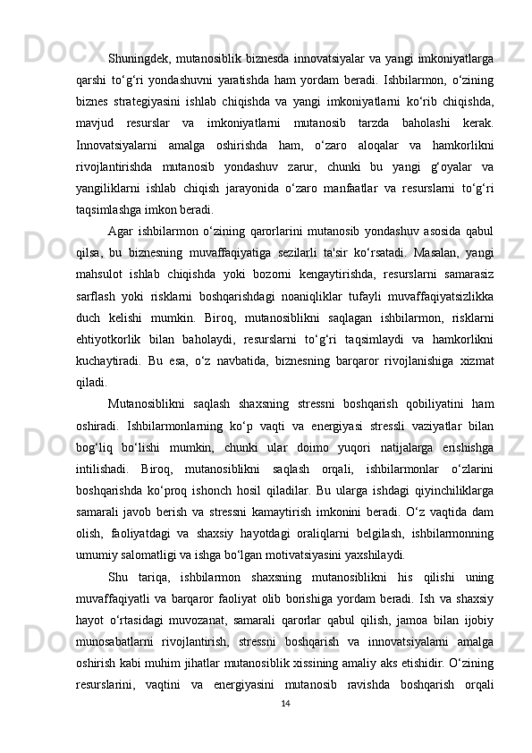 Shuningdek,   mutanosiblik   biznesda   innovatsiyalar   va   yangi   imkoniyatlarga
qarshi   to‘g‘ri   yondashuvni   yaratishda   ham   yordam   beradi.   Ishbilarmon,   o‘zining
biznes   strategiyasini   ishlab   chiqishda   va   yangi   imkoniyatlarni   ko‘rib   chiqishda,
mavjud   resurslar   va   imkoniyatlarni   mutanosib   tarzda   baholashi   kerak.
Innovatsiyalarni   amalga   oshirishda   ham,   o‘zaro   aloqalar   va   hamkorlikni
rivojlantirishda   mutanosib   yondashuv   zarur,   chunki   bu   yangi   g‘oyalar   va
yangiliklarni   ishlab   chiqish   jarayonida   o‘zaro   manfaatlar   va   resurslarni   to‘g‘ri
taqsimlashga imkon beradi.
Agar   ishbilarmon   o‘zining   qarorlarini   mutanosib   yondashuv   asosida   qabul
qilsa,   bu   biznesning   muvaffaqiyatiga   sezilarli   ta'sir   ko‘rsatadi.   Masalan,   yangi
mahsulot   ishlab   chiqishda   yoki   bozorni   kengaytirishda,   resurslarni   samarasiz
sarflash   yoki   risklarni   boshqarishdagi   noaniqliklar   tufayli   muvaffaqiyatsizlikka
duch   kelishi   mumkin.   Biroq,   mutanosiblikni   saqlagan   ishbilarmon,   risklarni
ehtiyotkorlik   bilan   baholaydi,   resurslarni   to‘g‘ri   taqsimlaydi   va   hamkorlikni
kuchaytiradi.   Bu   esa,   o‘z   navbatida,   biznesning   barqaror   rivojlanishiga   xizmat
qiladi.
Mutanosiblikni   saqlash   shaxsning   stressni   boshqarish   qobiliyatini   ham
oshiradi.   Ishbilarmonlarning   ko‘p   vaqti   va   energiyasi   stressli   vaziyatlar   bilan
bog‘liq   bo‘lishi   mumkin,   chunki   ular   doimo   yuqori   natijalarga   erishishga
intilishadi.   Biroq,   mutanosiblikni   saqlash   orqali,   ishbilarmonlar   o‘zlarini
boshqarishda   ko‘proq   ishonch   hosil   qiladilar.   Bu   ularga   ishdagi   qiyinchiliklarga
samarali   javob   berish   va   stressni   kamaytirish   imkonini   beradi.   O‘z   vaqtida   dam
olish,   faoliyatdagi   va   shaxsiy   hayotdagi   oraliqlarni   belgilash,   ishbilarmonning
umumiy salomatligi va ishga bo‘lgan motivatsiyasini yaxshilaydi.
Shu   tariqa,   ishbilarmon   shaxsning   mutanosiblikni   his   qilishi   uning
muvaffaqiyatli   va   barqaror   faoliyat   olib   borishiga   yordam   beradi.   Ish   va   shaxsiy
hayot   o‘rtasidagi   muvozanat,   samarali   qarorlar   qabul   qilish,   jamoa   bilan   ijobiy
munosabatlarni   rivojlantirish,   stressni   boshqarish   va   innovatsiyalarni   amalga
oshirish kabi muhim jihatlar mutanosiblik xissining amaliy aks etishidir. O‘zining
resurslarini,   vaqtini   va   energiyasini   mutanosib   ravishda   boshqarish   orqali
14