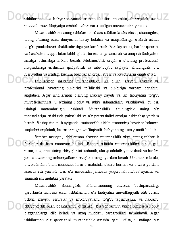 ishbilarmon   o‘z   faoliyatida   yanada   samarali   bo‘lishi   mumkin,   shuningdek,   uzoq
muddatli muvaffaqiyatga erishish uchun zarur bo‘lgan muvozanatni yaratadi.
Mutanosiblik xissining ishbilarmon shaxs sifatlarida aks etishi, shuningdek,
uning   o‘zining   ichki   dunyosini,   hissiy   holatini   va   maqsadlariga   erishish   uchun
to‘g‘ri yondashuvni shakllantirishga yordam beradi. Bunday shaxs, har bir qarorini
va harakatini diqqat bilan tahlil qiladi, bu esa unga samarali va aniq ish faoliyatini
amalga   oshirishga   imkon   beradi.   Mutanosiblik   orqali   u   o‘zining   professional
maqsadlariga   erishishda   qat'iyatlilik   va   sabr-toqatni   saqlaydi,   shuningdek,   o‘z
hissiyotlari va ishdagi kuchini boshqarish orqali stress va xavotirlarni engib o‘tadi.
Ishbilarmon   shaxsning   mutanosiblikni   his   qilish   jarayoni   shaxsiy   va
professional   hayotning   bir-birini   to‘ldirishi   va   bir-biriga   yordam   berishini
anglatadi.   Agar   ishbilarmon   o‘zining   shaxsiy   hayoti   va   ish   faoliyatini   to‘g‘ri
muvofiqlashtirsa,   u   o‘zining   ijodiy   va   ruhiy   salomatligini   yaxshilaydi,   bu   esa
ishdagi   samaradorligini   oshiradi.   Mutanosiblik,   shuningdek,   uning   o‘z
maqsadlariga erishishda  yuksalishi  va o‘z potentsialini  amalga oshirishga  yordam
beradi. Boshqacha qilib aytganda, mutanosiblik ishbilarmonning hayotida balansni
saqlashni anglatadi, bu esa uning muvaffaqiyatli faoliyatining asosiy omili bo‘ladi.
Bundan   tashqari,   ishbilarmon   shaxsda   mutanosiblik   xissi,   uning   rahbarlik
fazilatlarida   ham   namoyon   bo‘ladi.   Rahbar   sifatida   mutanosiblikni   his   qilgan
inson, o‘z jamoasining ehtiyojlarini tushunib, ularga adolatli yondashadi va har bir
jamoa a'zosining imkoniyatlarini rivojlantirishga yordam beradi. U rahbar sifatida,
o‘z   xodimlari   bilan   munosabatlarni   o‘rnatishda   o‘zaro   hurmat   va   o‘zaro   yordam
asosida   ish   yuritadi.   Bu,   o‘z   navbatida,   jamoada   yuqori   ish   motivatsiyasini   va
samarali ish muhitini yaratadi.
Mutanosiblik,   shuningdek,   ishbilarmonning   biznesni   boshqarishdagi
qarorlarida   ham   aks   etadi.   Ishbilarmon,   o‘z   faoliyatini   muvaffaqiyatli   olib   borish
uchun,   mavjud   resurslar   va   imkoniyatlarni   to‘g‘ri   taqsimlashni   va   risklarni
ehtiyotkorlik   bilan   boshqarishni   o‘rganadi.   Bu   yondashuv,   uning   biznesida   ijobiy
o‘zgarishlarga   olib   keladi   va   uzoq   muddatli   barqarorlikni   ta'minlaydi.   Agar
ishbilarmon   o‘z   qarorlarini   mutanosiblik   asosida   qabul   qilsa,   u   nafaqat   o‘z
15 