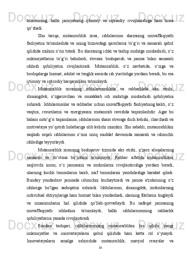 biznesining,   balki   jamiyatning   ijtimoiy   va   iqtisodiy   rivojlanishiga   ham   hissa
qo‘shadi.
Shu   tariqa,   mutanosiblik   xissi,   ishbilarmon   shaxsning   muvaffaqiyatli
faoliyatini   ta'minlashda   va   uning   biznesdagi   qarorlarini   to‘g‘ri   va   samarali   qabul
qilishda muhim o‘rin tutadi. Bu shaxsning ichki va tashqi muhitga moslashish, o‘z
imkoniyatlarini   to‘g‘ri   baholash,   stressni   boshqarish   va   jamoa   bilan   samarali
ishlash   qobiliyatini   rivojlantiradi.   Mutanosiblik,   o‘z   navbatida,   o‘ziga   va
boshqalarga hurmat, adolat va tenglik asosida ish yuritishga yordam beradi, bu esa
ijtimoiy va iqtisodiy barqarorlikni ta'minlaydi.
Mutanosiblik   xissining   ishbilarmonlikda   va   rahbarlikda   aks   etishi,
shuningdek,   o‘zgaruvchan   va   murakkab   ish   muhitiga   moslashish   qobiliyatini
oshiradi. Ishbilarmonlar  va rahbarlar  uchun muvaffaqiyatli faoliyatning kaliti, o‘z
vaqtini,   resurslarini   va   energiyasini   mutanosib   ravishda   taqsimlashdir.   Agar   bu
balans noto‘g‘ri taqsimlansa, ishbilarmon shaxs stressga duch kelishi, charchash va
motivatsiya yo‘qotish holatlariga olib kelishi mumkin. Shu sababli, mutanosiblikni
saqlash   orqali   ishbilarmon   o‘zini   uzoq   muddat   davomida   samarali   va   ishonchli
ishlashga tayyorlaydi.
Mutanosiblik   xissining   boshqaruv   tizimida   aks   etishi,   o‘zaro   aloqalarning
samarali   va   do‘stona   bo‘lishini   ta'minlaydi.   Rahbar   sifatida   mutanosiblikni
saqlovchi   inson,   o‘z   jamoasini   va   xodimlarini   rivojlantirishga   yordam   beradi,
ularning   kuchli   tomonlarini   tanib,   zaif   tomonlarini   yaxshilashga   harakat   qiladi.
Bunday   yondashuv   jamoada   ishonchni   kuchaytiradi   va   jamoa   a'zolarining   o‘z
ishlariga   bo‘lgan   sadoqatini   oshiradi.   Ishbilarmon,   shuningdek,   xodimlarning
individual ehtiyojlariga ham hurmat bilan yondashadi, ularning fikrlarini tinglaydi
va   muammolarini   hal   qilishda   qo‘llab-quvvatlaydi.   Bu   nafaqat   jamoaning
muvaffaqiyatli   ishlashini   ta'minlaydi,   balki   ishbilarmonning   rahbarlik
qobiliyatlarini yanada rivojlantiradi.
Bundan   tashqari,   ishbilarmonning   mutanosiblikni   his   qilishi   yangi
imkoniyatlar   va   innovatsiyalarni   qabul   qilishda   ham   katta   rol   o‘ynaydi.
Innovatsiyalarni   amalga   oshirishda   mutanosiblik,   mavjud   resurslar   va
16 