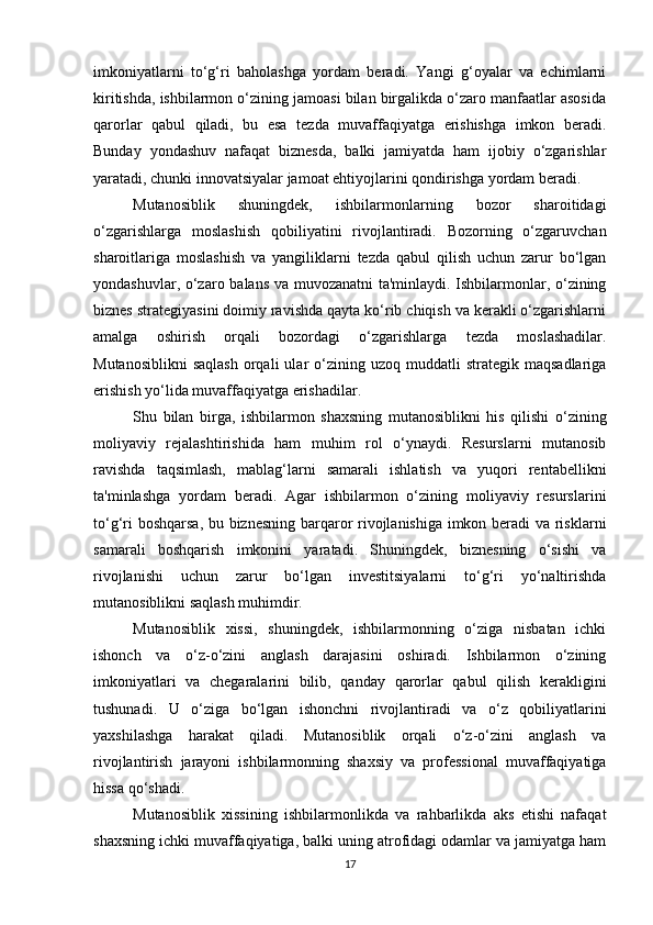 imkoniyatlarni   to‘g‘ri   baholashga   yordam   beradi.   Yangi   g‘oyalar   va   echimlarni
kiritishda, ishbilarmon o‘zining jamoasi bilan birgalikda o‘zaro manfaatlar asosida
qarorlar   qabul   qiladi,   bu   esa   tezda   muvaffaqiyatga   erishishga   imkon   beradi.
Bunday   yondashuv   nafaqat   biznesda,   balki   jamiyatda   ham   ijobiy   o‘zgarishlar
yaratadi, chunki innovatsiyalar jamoat ehtiyojlarini qondirishga yordam beradi.
Mutanosiblik   shuningdek,   ishbilarmonlarning   bozor   sharoitidagi
o‘zgarishlarga   moslashish   qobiliyatini   rivojlantiradi.   Bozorning   o‘zgaruvchan
sharoitlariga   moslashish   va   yangiliklarni   tezda   qabul   qilish   uchun   zarur   bo‘lgan
yondashuvlar, o‘zaro balans va muvozanatni  ta'minlaydi. Ishbilarmonlar, o‘zining
biznes strategiyasini doimiy ravishda qayta ko‘rib chiqish va kerakli o‘zgarishlarni
amalga   oshirish   orqali   bozordagi   o‘zgarishlarga   tezda   moslashadilar.
Mutanosiblikni   saqlash   orqali  ular  o‘zining  uzoq  muddatli   strategik  maqsadlariga
erishish yo‘lida muvaffaqiyatga erishadilar.
Shu   bilan   birga,   ishbilarmon   shaxsning   mutanosiblikni   his   qilishi   o‘zining
moliyaviy   rejalashtirishida   ham   muhim   rol   o‘ynaydi.   Resurslarni   mutanosib
ravishda   taqsimlash,   mablag‘larni   samarali   ishlatish   va   yuqori   rentabellikni
ta'minlashga   yordam   beradi.   Agar   ishbilarmon   o‘zining   moliyaviy   resurslarini
to‘g‘ri boshqarsa, bu biznesning barqaror rivojlanishiga imkon beradi va risklarni
samarali   boshqarish   imkonini   yaratadi.   Shuningdek,   biznesning   o‘sishi   va
rivojlanishi   uchun   zarur   bo‘lgan   investitsiyalarni   to‘g‘ri   yo‘naltirishda
mutanosiblikni saqlash muhimdir.
Mutanosiblik   xissi,   shuningdek,   ishbilarmonning   o‘ziga   nisbatan   ichki
ishonch   va   o‘z-o‘zini   anglash   darajasini   oshiradi.   Ishbilarmon   o‘zining
imkoniyatlari   va   chegaralarini   bilib,   qanday   qarorlar   qabul   qilish   kerakligini
tushunadi.   U   o‘ziga   bo‘lgan   ishonchni   rivojlantiradi   va   o‘z   qobiliyatlarini
yaxshilashga   harakat   qiladi.   Mutanosiblik   orqali   o‘z-o‘zini   anglash   va
rivojlantirish   jarayoni   ishbilarmonning   shaxsiy   va   professional   muvaffaqiyatiga
hissa qo‘shadi.
Mutanosiblik   xissining   ishbilarmonlikda   va   rahbarlikda   aks   etishi   nafaqat
shaxsning ichki muvaffaqiyatiga, balki uning atrofidagi odamlar va jamiyatga ham
17 