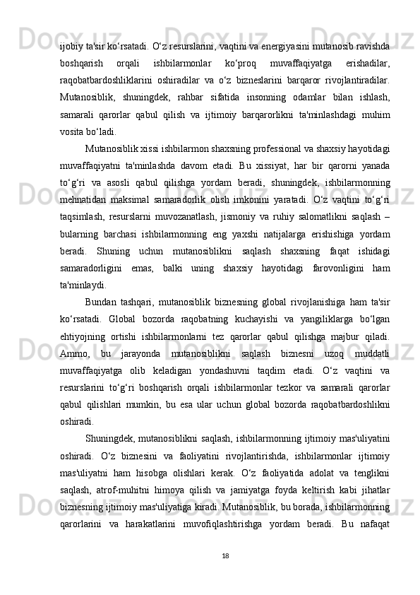 ijobiy ta'sir ko‘rsatadi. O‘z resurslarini, vaqtini va energiyasini mutanosib ravishda
boshqarish   orqali   ishbilarmonlar   ko‘proq   muvaffaqiyatga   erishadilar,
raqobatbardoshliklarini   oshiradilar   va   o‘z   bizneslarini   barqaror   rivojlantiradilar.
Mutanosiblik,   shuningdek,   rahbar   sifatida   insonning   odamlar   bilan   ishlash,
samarali   qarorlar   qabul   qilish   va   ijtimoiy   barqarorlikni   ta'minlashdagi   muhim
vosita bo‘ladi.
Mutanosiblik xissi ishbilarmon shaxsning professional va shaxsiy hayotidagi
muvaffaqiyatni   ta'minlashda   davom   etadi.   Bu   xissiyat,   har   bir   qarorni   yanada
to‘g‘ri   va   asosli   qabul   qilishga   yordam   beradi,   shuningdek,   ishbilarmonning
mehnatidan   maksimal   samaradorlik   olish   imkonini   yaratadi.   O‘z   vaqtini   to‘g‘ri
taqsimlash,   resurslarni   muvozanatlash,   jismoniy   va   ruhiy   salomatlikni   saqlash   –
bularning   barchasi   ishbilarmonning   eng   yaxshi   natijalarga   erishishiga   yordam
beradi.   Shuning   uchun   mutanosiblikni   saqlash   shaxsning   faqat   ishidagi
samaradorligini   emas,   balki   uning   shaxsiy   hayotidagi   farovonligini   ham
ta'minlaydi.
Bundan   tashqari,   mutanosiblik   biznesning   global   rivojlanishiga   ham   ta'sir
ko‘rsatadi.   Global   bozorda   raqobatning   kuchayishi   va   yangiliklarga   bo‘lgan
ehtiyojning   ortishi   ishbilarmonlarni   tez   qarorlar   qabul   qilishga   majbur   qiladi.
Ammo,   bu   jarayonda   mutanosiblikni   saqlash   biznesni   uzoq   muddatli
muvaffaqiyatga   olib   keladigan   yondashuvni   taqdim   etadi.   O‘z   vaqtini   va
resurslarini   to‘g‘ri   boshqarish   orqali   ishbilarmonlar   tezkor   va   samarali   qarorlar
qabul   qilishlari   mumkin,   bu   esa   ular   uchun   global   bozorda   raqobatbardoshlikni
oshiradi.
Shuningdek, mutanosiblikni   saqlash,   ishbilarmonning  ijtimoiy  mas'uliyatini
oshiradi.   O‘z   biznesini   va   faoliyatini   rivojlantirishda,   ishbilarmonlar   ijtimoiy
mas'uliyatni   ham   hisobga   olishlari   kerak.   O‘z   faoliyatida   adolat   va   tenglikni
saqlash,   atrof-muhitni   himoya   qilish   va   jamiyatga   foyda   keltirish   kabi   jihatlar
biznesning ijtimoiy mas'uliyatiga kiradi. Mutanosiblik, bu borada, ishbilarmonning
qarorlarini   va   harakatlarini   muvofiqlashtirishga   yordam   beradi.   Bu   nafaqat
18 