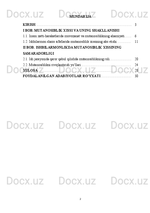 MUNDARIJA
KIRISH ............................................................................................................. 3
I BOB. MUTANOSIBLIK XISSI VA UNING SHAKLLANISHI
1.1. Inson xatti-harakatlarida muvozanat va mutanosiblikning ahamiyati........ 6
1.2. Ishbilarmon shaxs sifatlarida mutanosiblik xissining aks etishi................ 11
II BOB. ISHBILARMONLIKDA MUTANOSIBLIK XISSINING 
SAMARADORLIGI
2.1. Ish jarayonida qaror qabul qilishda mutanosiblikning roli......................... 20
2.2. Mutanosiblikni rivojlantirish yo‘llari......................................................... 24
XULOSA .......................................................................................................... 28
FOYDALANILGAN ADABIYOTLAR RO’YXATI ................................... 30
2 