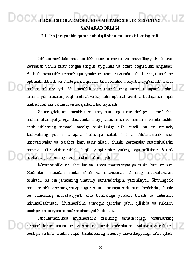 I BOB. ISHBILARMONLIKDA MUTANOSIBLIK XISSINING
SAMARADORLIGI
2.1. Ish jarayonida qaror qabul qilishda mutanosiblikning roli .
Ishbilarmonlikda   mutanosiblik   xissi   samarali   va   muvaffaqiyatli   faoliyat
ko'rsatish   uchun   zarur   bo'lgan   tenglik,   uyg'unlik   va   o'zaro   bog'liqlikni   anglatadi.
Bu tushuncha ishbilarmonlik jarayonlarini tizimli ravishda tashkil etish, resurslarni
optimallashtirish  va  strategik  maqsadlar   bilan  kunlik  faoliyatni  uyg'unlashtirishda
muhim   rol   o'ynaydi.   Mutanosiblik   xissi   resurslarning   samarali   taqsimlanishini
ta'minlaydi, masalan, vaqt, mehnat va kapitalni optimal ravishda boshqarish orqali
mahsuldorlikni oshiradi va xarajatlarni kamaytiradi.
Shuningdek,   mutanosiblik   ish   jarayonlarining   samaradorligini   ta'minlashda
muhim   ahamiyatga   ega.   Jarayonlarni   uyg'unlashtirish   va   tizimli   ravishda   tashkil
etish   ishlarning   samarali   amalga   oshirilishiga   olib   keladi,   bu   esa   umumiy
faoliyatning   yuqori   darajada   bo'lishiga   sabab   bo'ladi.   Mutanosiblik   xissi
innovatsiyalar   va   o'sishga   ham   ta'sir   qiladi,   chunki   korxonalar   strategiyalarini
muvozanatli   ravishda   ishlab   chiqib,   yangi   imkoniyatlarga   ega   bo'lishadi.   Bu   o'z
navbatida, biznesning rivojlanishini ta'minlaydi.
Mutanosiblikning   ishchilar   va   jamoa   motivatsiyasiga   ta'siri   ham   muhim.
Xodimlar   o'rtasidagi   mutanosiblik   va   muvozanat,   ularning   motivatsiyasini
oshiradi,   bu   esa   jamoaning   umumiy   samaradorligini   yaxshilaydi.   Shuningdek,
mutanosiblik   xissining   mavjudligi   risklarni   boshqarishda   ham   foydalidir,   chunki
bu   biznesning   muvaffaqiyatli   olib   borilishiga   yordam   beradi   va   xatarlarni
minimallashtiradi.   Mutanosiblik,   strategik   qarorlar   qabul   qilishda   va   risklarni
boshqarish jarayonida muhim ahamiyat kasb etadi.
Ishbilarmonlikda   mutanosiblik   xissining   samaradorligi   resurslarning
samarali taqsimlanishi, innovatsion rivojlanish, xodimlar motivatsiyasi va risklarni
boshqarish kabi omillar orqali tashkilotning umumiy muvaffaqiyatiga ta'sir qiladi.
20 