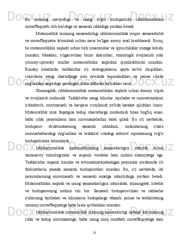 Bu   xissning   mavjudligi   va   uning   to'g'ri   boshqarilishi   ishbilarmonlikni
muvaffaqiyatli olib borishga va samarali ishlashga yordam beradi.
Mutanosiblik   xissining  samaradorligi  ishbilarmonlikda  yuqori   samaradorlik
va muvaffaqiyatni  ta'minlash  uchun zarur  bo'lgan asosiy  omil  hisoblanadi. Biroq,
bu mutanosiblikni saqlash uchun turli muammolar va qiyinchiliklar yuzaga kelishi
mumkin.   Masalan,   o'zgaruvchan   bozor   sharoitlari,   texnologik   rivojlanish   yoki
ijtimoiy-iqtisodiy   omillar   mutanosiblikni   saqlashni   qiyinlashtirishi   mumkin.
Bunday   holatlarda,   tashkilotlar   o'z   strategiyalarini   qayta   ko'rib   chiqishlari,
resurslarni   yangi   sharoitlarga   mos   ravishda   taqsimlashlari   va   jamoa   ichida
uyg'unlikni saqlashga qaratilgan chora-tadbirlar ko'rishlari zarur.
Shuningdek,   ishbilarmonlikda   mutanosiblikni   saqlash   uchun   doimiy   o'qish
va rivojlanish muhimdir. Tashkilotlar yangi bilimlar, tajribalar va innovatsiyalarni
o'zlashtirib,   muvozanatli   va   barqaror   rivojlanish   yo'lida   harakat   qilishlari   lozim.
Mutanosiblik   xissi   faqatgina   tashqi   sharoitlarga   moslashish   bilan   bog'liq   emas,
balki   ichki   jarayonlarni   ham   muvozanatlashni   talab   qiladi.   Bu   o'z   navbatida,
boshqaruv   strukturalarining   samarali   ishlashini,   xodimlarning   o'zaro
munosabatlaridagi   uyg'unlikni   va   tashkilot   ichidagi   axborot   oqimlarining   to'g'ri
boshqarilishini ta'minlaydi.
Ishbilarmonlikda   mutanosiblikning   samaradorligini   oshirish   uchun
zamonaviy   texnologiyalar   va   raqamli   vositalar   ham   muhim   ahamiyatga   ega.
Tashkilotlar   raqamli   tizimlar   va   avtomatizatsiyalashgan   jarayonlar   yordamida   o'z
faoliyatlarini   yanada   samarali   boshqarishlari   mumkin.   Bu,   o'z   navbatida,   ish
jarayonlarining   muvozanatli   va   samarali   amalga   oshirilishiga   yordam   beradi.
Mutanosiblikni   saqlash   va   uning   samaradorligini   oshirishda,   shuningdek,   liderlik
va   boshqaruvning   muhim   roli   bor.   Samarali   boshqaruvchilar   va   rahbarlar
o'zlarining   tajribalari   va   bilimlarini   boshqalarga   etkazib,   jamoa   va   tashkilotning
umumiy muvaffaqiyatiga katta hissa qo'shishlari mumkin.
Ishbilarmonlikda mutanosiblik xissining samaradorligi nafaqat korxonaning
ichki   va   tashqi   muvozanatiga,   balki   uning   uzoq   muddatli   muvaffaqiyatiga   ham
21 