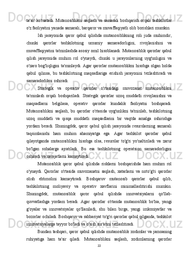 ta'sir  ko'rsatadi.   Mutanosiblikni  saqlash   va  samarali  boshqarish   orqali  tashkilotlar
o'z faoliyatini yanada samarali, barqaror va muvaffaqiyatli olib borishlari mumkin.
Ish   jarayonida   qaror   qabul   qilishda   mutanosiblikning   roli   juda   muhimdir,
chunki   qarorlar   tashkilotning   umumiy   samaradorligini,   rivojlanishini   va
muvaffaqiyatini ta'minlashda asosiy omil hisoblanadi. Mutanosiblik qarorlar qabul
qilish   jarayonida   muhim   rol   o'ynaydi,   chunki   u   jarayonlarning   uyg'unligini   va
o'zaro bog'liqligini ta'minlaydi. Agar qarorlar mutanosiblikni hisobga olgan holda
qabul   qilinsa,   bu   tashkilotning   maqsadlariga   erishish   jarayonini   tezlashtiradi   va
samaradorlikni oshiradi.
Strategik   va   operativ   qarorlar   o'rtasidagi   muvozanat   mutanosiblikni
ta'minlash   orqali   boshqariladi.   Strategik   qarorlar   uzoq   muddatli   rivojlanishni   va
maqsadlarni   belgilasa,   operativ   qarorlar   kundalik   faoliyatni   boshqaradi.
Mutanosiblikni   saqlash,   bu   qarorlar   o'rtasida   uyg'unlikni   ta'minlab,   tashkilotning
uzoq   muddatli   va   qisqa   muddatli   maqsadlarini   bir   vaqtda   amalga   oshirishga
yordam   beradi.   Shuningdek,   qaror   qabul   qilish   jarayonida   resurslarning   samarali
taqsimlanishi   ham   muhim   ahamiyatga   ega.   Agar   tashkilot   qarorlar   qabul
qilayotganda   mutanosiblikni   hisobga   olsa,   resurslar   to'g'ri   yo'naltiriladi   va   zarur
bo'lgan   sohalarga   ajratiladi.   Bu   esa   tashkilotning   operatsion   samaradorligini
oshiradi va xarajatlarni kamaytiradi.
Mutanosiblik   qaror   qabul   qilishda   risklarni   boshqarishda   ham   muhim   rol
o'ynaydi.   Qarorlar   o'rtasida   muvozanatni   saqlash,   xatarlarni   va   noto'g'ri   qarorlar
olish   ehtimolini   kamaytiradi.   Boshqaruv   mutanosib   qarorlar   qabul   qilib,
tashkilotning   moliyaviy   va   operativ   xavflarini   minimallashtirishi   mumkin.
Shuningdek,   mutanosiblik   qaror   qabul   qilishda   innovatsiyalarni   qo'llab-
quvvatlashga   yordam   beradi.   Agar   qarorlar   o'rtasida   mutanosiblik   bo'lsa,   yangi
g'oyalar   va   innovatsiyalar   qo'llaniladi,   shu   bilan   birga,   yangi   imkoniyatlar   va
bozorlar ochiladi. Boshqaruv va rahbariyat to'g'ri qarorlar qabul qilganda, tashkilot
innovatsiyalarga tayyor bo'ladi va o'sish sur'atini tezlashtiradi.
Bundan tashqari,  qaror  qabul  qilishda mutanosiblik  xodimlar  va jamoaning
ruhiyatiga   ham   ta'sir   qiladi.   Mutanosiblikni   saqlash,   xodimlarning   qarorlar
22 