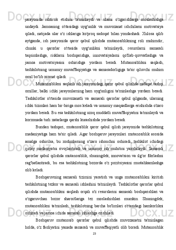 jarayonida   ishtirok   etishini   ta'minlaydi   va   ularni   o'zgarishlarga   moslashishga
undaydi.   Jamoaning   o'rtasidagi   uyg'unlik   va   muvozanat   ishchilarni   motivatsiya
qiladi,   natijada   ular   o'z   ishlariga   ko'proq   sadoqat   bilan   yondashadi.   Xulosa   qilib
aytganda,   ish   jarayonida   qaror   qabul   qilishda   mutanosiblikning   roli   muhimdir,
chunki   u   qarorlar   o'rtasida   uyg'unlikni   ta'minlaydi,   resurslarni   samarali
taqsimlashga,   risklarni   boshqarishga,   innovatsiyalarni   qo'llab-quvvatlashga   va
jamoa   motivatsiyasini   oshirishga   yordam   beradi.   Mutanosiblikni   saqlash,
tashkilotning   umumiy   muvaffaqiyatiga   va   samaradorligiga   ta'sir   qiluvchi   muhim
omil bo'lib xizmat qiladi.
Mutanosiblikni  saqlash  ish jarayonidagi  qaror  qabul qilishda nafaqat  tashqi
omillar,   balki   ichki   jarayonlarning   ham   uyg'unligini   ta'minlashga   yordam   beradi.
Tashkilotlar   o'rtasida   muvozanatli   va   samarali   qarorlar   qabul   qilganda,   ularning
ichki tizimlari ham bir-biriga mos keladi va umumiy maqsadlarga erishishda o'zaro
yordam beradi. Bu esa tashkilotning uzoq muddatli muvaffaqiyatini ta'minlaydi va
korxonada turli xatarlarga qarshi kurashishda yordam beradi.
Bundan   tashqari,   mutanosiblik   qaror   qabul   qilish   jarayonida   tashkilotning
madaniyatiga   ham   ta'sir   qiladi.   Agar   boshqaruv   jarayonlari   mutanosiblik   asosida
amalga   oshirilsa,   bu   xodimlarning   o'zaro   ishonchni   oshiradi,   tashkilot   ichidagi
ijobiy   madaniyatni   rivojlantiradi   va   umumiy   ish   muhitini   yaxshilaydi.   Samarali
qarorlar   qabul   qilishda   mutanosiblik,   shuningdek,   innovatsion   va   ilg'or   fikrlashni
rag'batlantiradi,   bu   esa   tashkilotning   bozorda   o'z   pozitsiyasini   mustahkamlashga
olib keladi.
Boshqaruvning   samarali   tizimini   yaratish   va   unga   mutanosiblikni   kiritish
tashkilotning tezkor va samarali ishlashini ta'minlaydi. Tashkilotlar qarorlar qabul
qilishda   mutanosiblikni   saqlash   orqali   o'z   resurslarini   samarali   boshqarishlari   va
o'zgaruvchan   bozor   sharoitlariga   tez   moslashishlari   mumkin.   Shuningdek,
mutanosiblikni   ta'minlash,   tashkilotning   barcha   bo'limlari   o'rtasidagi   hamkorlikni
oshiradi va jamoa ichida samarali ishlashga erishiladi.
Boshqaruv   mutanosib   qarorlar   qabul   qilishda   muvozanatni   ta'minlagan
holda, o'z faoliyatini yanada samarali va muvaffaqiyatli olib boradi. Mutanosiblik
23 