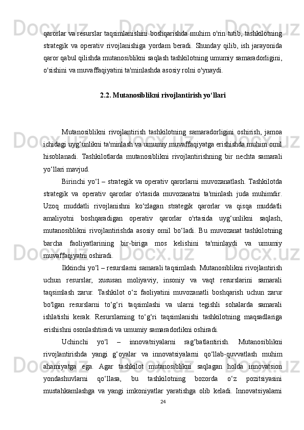 qarorlar va resurslar taqsimlanishini boshqarishda muhim o'rin tutib, tashkilotning
strategik   va   operativ   rivojlanishiga   yordam   beradi.   Shunday   qilib,   ish   jarayonida
qaror qabul qilishda mutanosiblikni saqlash tashkilotning umumiy samaradorligini,
o'sishini va muvaffaqiyatini ta'minlashda asosiy rolni o'ynaydi.
2.2. Mutanosiblikni rivojlantirish yo‘llari
Mutanosiblikni   rivojlantirish   tashkilotning   samaradorligini   oshirish,   jamoa
ichidagi uyg‘unlikni ta'minlash va umumiy muvaffaqiyatga erishishda muhim omil
hisoblanadi.   Tashkilotlarda   mutanosiblikni   rivojlantirishning   bir   nechta   samarali
yo‘llari mavjud.
Birinchi   yo‘l  –  strategik  va   operativ  qarorlarni  muvozanatlash.  Tashkilotda
strategik   va   operativ   qarorlar   o'rtasida   muvozanatni   ta'minlash   juda   muhimdir.
Uzoq   muddatli   rivojlanishni   ko‘zlagan   strategik   qarorlar   va   qisqa   muddatli
amaliyotni   boshqaradigan   operativ   qarorlar   o'rtasida   uyg‘unlikni   saqlash,
mutanosiblikni   rivojlantirishda   asosiy   omil   bo‘ladi.   Bu   muvozanat   tashkilotning
barcha   faoliyatlarining   bir-biriga   mos   kelishini   ta'minlaydi   va   umumiy
muvaffaqiyatni oshiradi.
Ikkinchi yo‘l – resurslarni samarali taqsimlash. Mutanosiblikni rivojlantirish
uchun   resurslar,   xususan   moliyaviy,   insoniy   va   vaqt   resurslarini   samarali
taqsimlash   zarur.   Tashkilot   o‘z   faoliyatini   muvozanatli   boshqarish   uchun   zarur
bo'lgan   resurslarni   to‘g‘ri   taqsimlashi   va   ularni   tegishli   sohalarda   samarali
ishlatishi   kerak.   Resurslarning   to‘g‘ri   taqsimlanishi   tashkilotning   maqsadlariga
erishishni osonlashtiradi va umumiy samaradorlikni oshiradi.
Uchinchi   yo‘l   –   innovatsiyalarni   rag‘batlantirish.   Mutanosiblikni
rivojlantirishda   yangi   g‘oyalar   va   innovatsiyalarni   qo‘llab-quvvatlash   muhim
ahamiyatga   ega.   Agar   tashkilot   mutanosiblikni   saqlagan   holda   innovatsion
yondashuvlarni   qo‘llasa,   bu   tashkilotning   bozorda   o‘z   pozitsiyasini
mustahkamlashga   va   yangi   imkoniyatlar   yaratishga   olib   keladi.   Innovatsiyalarni
24 