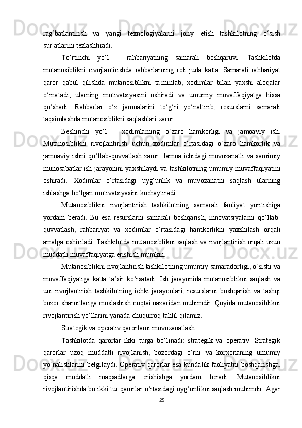 rag‘batlantirish   va   yangi   texnologiyalarni   joriy   etish   tashkilotning   o‘sish
sur’atlarini tezlashtiradi.
To‘rtinchi   yo‘l   –   rahbariyatning   samarali   boshqaruvi.   Tashkilotda
mutanosiblikni   rivojlantirishda   rahbarlarning   roli   juda   katta.   Samarali   rahbariyat
qaror   qabul   qilishda   mutanosiblikni   ta'minlab,   xodimlar   bilan   yaxshi   aloqalar
o‘rnatadi,   ularning   motivatsiyasini   oshiradi   va   umumiy   muvaffaqiyatga   hissa
qo‘shadi.   Rahbarlar   o‘z   jamoalarini   to‘g‘ri   yo‘naltirib,   resurslarni   samarali
taqsimlashda mutanosiblikni saqlashlari zarur.
Beshinchi   yo‘l   –   xodimlarning   o‘zaro   hamkorligi   va   jamoaviy   ish.
Mutanosiblikni   rivojlantirish   uchun   xodimlar   o‘rtasidagi   o‘zaro   hamkorlik   va
jamoaviy ishni  qo‘llab-quvvatlash   zarur.  Jamoa  ichidagi  muvozanatli  va  samimiy
munosabatlar ish jarayonini yaxshilaydi va tashkilotning umumiy muvaffaqiyatini
oshiradi.   Xodimlar   o‘rtasidagi   uyg‘unlik   va   muvozanatni   saqlash   ularning
ishlashga bo‘lgan motivatsiyasini kuchaytiradi.
Mutanosiblikni   rivojlantirish   tashkilotning   samarali   faoliyat   yuritishiga
yordam   beradi.   Bu   esa   resurslarni   samarali   boshqarish,   innovatsiyalarni   qo‘llab-
quvvatlash,   rahbariyat   va   xodimlar   o‘rtasidagi   hamkorlikni   yaxshilash   orqali
amalga oshiriladi. Tashkilotda mutanosiblikni saqlash va rivojlantirish orqali uzun
muddatli muvaffaqiyatga erishish mumkin.
Mutanosiblikni rivojlantirish tashkilotning umumiy samaradorligi, o‘sishi va
muvaffaqiyatiga   katta   ta’sir   ko‘rsatadi.   Ish   jarayonida   mutanosiblikni   saqlash   va
uni   rivojlantirish   tashkilotning   ichki   jarayonlari,   resurslarni   boshqarish   va   tashqi
bozor sharoitlariga moslashish nuqtai nazaridan muhimdir. Quyida mutanosiblikni
rivojlantirish yo‘llarini yanada chuqurroq tahlil qilamiz.
Strategik va operativ qarorlarni muvozanatlash
Tashkilotda   qarorlar   ikki   turga   bo‘linadi:   strategik   va   operativ.   Strategik
qarorlar   uzoq   muddatli   rivojlanish,   bozordagi   o‘rni   va   korxonaning   umumiy
yo‘nalishlarini   belgilaydi.  Operativ   qarorlar   esa   kundalik  faoliyatni   boshqarishga,
qisqa   muddatli   maqsadlarga   erishishga   yordam   beradi.   Mutanosiblikni
rivojlantirishda bu ikki tur qarorlar o‘rtasidagi uyg‘unlikni saqlash muhimdir. Agar
25 