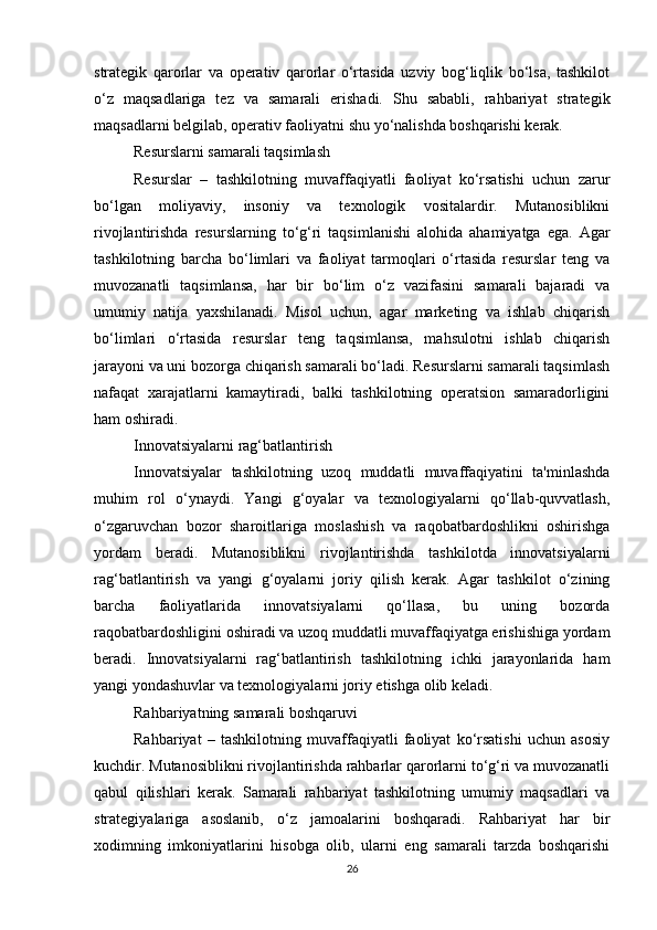 strategik   qarorlar   va   operativ   qarorlar   o‘rtasida   uzviy   bog‘liqlik   bo‘lsa,   tashkilot
o‘z   maqsadlariga   tez   va   samarali   erishadi.   Shu   sababli,   rahbariyat   strategik
maqsadlarni belgilab, operativ faoliyatni shu yo‘nalishda boshqarishi kerak.
Resurslarni samarali taqsimlash
Resurslar   –   tashkilotning   muvaffaqiyatli   faoliyat   ko‘rsatishi   uchun   zarur
bo‘lgan   moliyaviy,   insoniy   va   texnologik   vositalardir.   Mutanosiblikni
rivojlantirishda   resurslarning   to‘g‘ri   taqsimlanishi   alohida   ahamiyatga   ega.   Agar
tashkilotning   barcha   bo‘limlari   va   faoliyat   tarmoqlari   o‘rtasida   resurslar   teng   va
muvozanatli   taqsimlansa,   har   bir   bo‘lim   o‘z   vazifasini   samarali   bajaradi   va
umumiy   natija   yaxshilanadi.   Misol   uchun,   agar   marketing   va   ishlab   chiqarish
bo‘limlari   o‘rtasida   resurslar   teng   taqsimlansa,   mahsulotni   ishlab   chiqarish
jarayoni va uni bozorga chiqarish samarali bo‘ladi. Resurslarni samarali taqsimlash
nafaqat   xarajatlarni   kamaytiradi,   balki   tashkilotning   operatsion   samaradorligini
ham oshiradi.
Innovatsiyalarni rag‘batlantirish
Innovatsiyalar   tashkilotning   uzoq   muddatli   muvaffaqiyatini   ta'minlashda
muhim   rol   o‘ynaydi.   Yangi   g‘oyalar   va   texnologiyalarni   qo‘llab-quvvatlash,
o‘zgaruvchan   bozor   sharoitlariga   moslashish   va   raqobatbardoshlikni   oshirishga
yordam   beradi.   Mutanosiblikni   rivojlantirishda   tashkilotda   innovatsiyalarni
rag‘batlantirish   va   yangi   g‘oyalarni   joriy   qilish   kerak.   Agar   tashkilot   o‘zining
barcha   faoliyatlarida   innovatsiyalarni   qo‘llasa,   bu   uning   bozorda
raqobatbardoshligini oshiradi va uzoq muddatli muvaffaqiyatga erishishiga yordam
beradi.   Innovatsiyalarni   rag‘batlantirish   tashkilotning   ichki   jarayonlarida   ham
yangi yondashuvlar va texnologiyalarni joriy etishga olib keladi.
Rahbariyatning samarali boshqaruvi
Rahbariyat   –   tashkilotning   muvaffaqiyatli   faoliyat   ko‘rsatishi   uchun   asosiy
kuchdir. Mutanosiblikni rivojlantirishda rahbarlar qarorlarni to‘g‘ri va muvozanatli
qabul   qilishlari   kerak.   Samarali   rahbariyat   tashkilotning   umumiy   maqsadlari   va
strategiyalariga   asoslanib,   o‘z   jamoalarini   boshqaradi.   Rahbariyat   har   bir
xodimning   imkoniyatlarini   hisobga   olib,   ularni   eng   samarali   tarzda   boshqarishi
26 