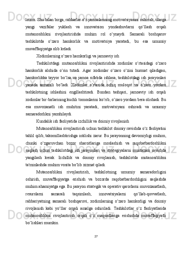 lozim. Shu bilan birga, rahbarlar o‘z jamoalarining motivatsiyasini oshirish, ularga
yangi   vazifalar   yuklash   va   innovatsion   yondashuvlarni   qo‘llash   orqali
mutanosiblikni   rivojlantirishda   muhim   rol   o‘ynaydi.   Samarali   boshqaruv
tashkilotda   o‘zaro   hamkorlik   va   motivatsiya   yaratadi,   bu   esa   umumiy
muvaffaqiyatga olib keladi.
Xodimlarning o‘zaro hamkorligi va jamoaviy ish
Tashkilotdagi   mutanosiblikni   rivojlantirishda   xodimlar   o‘rtasidagi   o‘zaro
hamkorlik   alohida   o‘rin   tutadi.   Agar   xodimlar   o‘zaro   o‘zini   hurmat   qiladigan,
hamkorlikka   tayyor   bo‘lsa   va   jamoa   sifatida   ishlasa,   tashkilotdagi   ish   jarayonlari
yanada   samarali   bo‘ladi.   Xodimlar   o‘rtasida   ochiq   muloqot   va   o‘zaro   yordam
tashkilotning   ishlashini   engillashtiradi.   Bundan   tashqari,   jamoaviy   ish   orqali
xodimlar bir-birlarining kuchli tomonlarini ko‘rib, o‘zaro yordam bera olishadi. Bu
esa   muvozanatli   ish   muhitini   yaratadi,   motivatsiyani   oshiradi   va   umumiy
samaradorlikni yaxshilaydi.
Kundalik ish faoliyatida izchillik va doimiy rivojlanish
Mutanosiblikni rivojlantirish uchun tashkilot doimiy ravishda o‘z faoliyatini
tahlil qilib, takomillashtirishga intilishi zarur. Bu jarayonning davomiyligi muhim,
chunki   o‘zgaruvchan   bozor   sharoitlariga   moslashish   va   raqobatbardoshlikni
saqlash   uchun   tashkilotdagi   ish   jarayonlari   va   strategiyalarni   muntazam   ravishda
yangilash   kerak.   Izchillik   va   doimiy   rivojlanish,   tashkilotda   mutanosiblikni
ta'minlashda muhim vosita bo‘lib xizmat qiladi.
Mutanosiblikni   rivojlantirish,   tashkilotning   umumiy   samaradorligini
oshirish,   muvaffaqiyatga   erishish   va   bozorda   raqobatbardoshligini   saqlashda
muhim ahamiyatga ega. Bu jarayon strategik va operativ qarorlarni muvozanatlash,
resurslarni   samarali   taqsimlash,   innovatsiyalarni   qo‘llab-quvvatlash,
rahbariyatning   samarali   boshqaruvi,   xodimlarning   o‘zaro   hamkorligi   va   doimiy
rivojlanish   kabi   yo‘llar   orqali   amalga   oshiriladi.   Tashkilotlar   o‘z   faoliyatlarida
mutanosiblikni   rivojlantirish   orqali   o‘z   maqsadlariga   erishishda   muvaffaqiyatli
bo‘lishlari mumkin.
27 