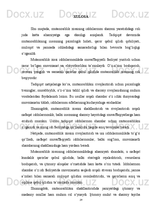 XULOSA
Shu   nuqtada,   mutanosiblik   xissining   ishbilarmon   shaxsni   yaratishdagi   roli
juda   katta   ahamiyatga   ega   ekanligi   aniqlandi.   Tadqiqot   davomida
mutanosiblikning   insonning   psixologik   holati,   qaror   qabul   qilish   qobiliyati,
muloqot   va   jamoada   ishlashdagi   samaradorligi   bilan   bevosita   bog‘liqligi
o‘rganildi.
Mutanosiblik   xissi   ishbilarmonlikda   muvaffaqiyatli   faoliyat   yuritish   uchun
zarur   bo‘lgan   muvozanat   va   ehtiyotkorlikni   ta’minlaydi.   O‘z-o‘zini   boshqarish,
stressni   yengish   va   samarali   qarorlar   qabul   qilishda   mutanosiblik   xissining   roli
beqiyosdir.
Tadqiqot   natijalariga   ko‘ra,   mutanosiblikni   rivojlantirish   uchun   psixologik
treninglar,   murabbiylik,   o‘z-o‘zini   tahlil   qilish   va   shaxsiy   rivojlanishning   muhim
vositalaridan   foydalanish   lozim.   Bu   usullar   orqali   shaxslar   o‘z   ichki   dunyosidagi
muvozanatni tiklab, ishbilarmon sifatlarining kuchayishiga erishadilar.
Shuningdek,   mutanosiblik   xissini   shakllantirish   va   rivojlantirish   orqali
nafaqat ishbilarmonlik, balki insonning shaxsiy hayotidagi muvaffaqiyatlarga ham
erishish   mumkin.   Ushbu   tadqiqot   ishbilarmon   shaxslar   uchun   mutanosiblikni
o‘rganish va uning ish faoliyatiga qo‘llanilishi haqida aniq tavsiyalar beradi.
Natijada,   mutanosiblik   xissini   rivojlantirish   va   uni   ishbilarmonlikda   to‘g‘ri
qo‘llash,   nafaqat   muvaffaqiyatli   ishbilarmonlar,   balki   sog‘lom,   muvozanatli
shaxslarning shakllanishiga ham yordam beradi.
Mutanosiblik   xissining   ishbilarmonlikdagi   ahamiyati   shundaki,   u   nafaqat
kundalik   qarorlar   qabul   qilishda,   balki   strategik   rejalashtirish,   resurslarni
boshqarish,   va   ijtimoiy   aloqalar   o‘rnatishda   ham   katta   o‘rin   tutadi.   Ishbilarmon
shaxslar o‘z ish faoliyatida muvozanatni saqlash orqali stressni boshqarishi, jamoa
a’zolari   bilan   samarali   muloqot   qilishni   osonlashtirishi,   va   qarorlarini   aniq   va
oqilona qabul qilishni ta’minlashi mumkin.
Shuningdek,   mutanosiblikni   shakllantirishda   jamiyatdagi   ijtimoiy   va
madaniy   omillar   ham   muhim   rol   o‘ynaydi.   Ijtimoiy   muhit   va   shaxsiy   tajriba
29