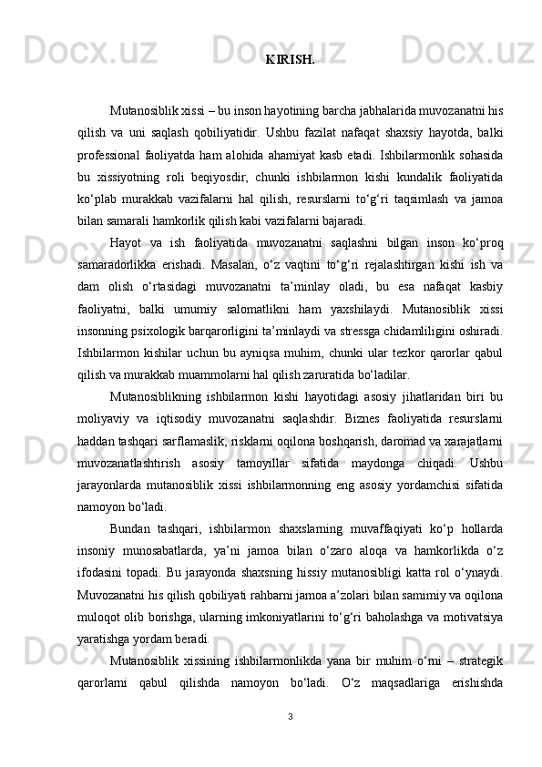 KIRISH.
Mutanosiblik xissi – bu inson hayotining barcha jabhalarida muvozanatni his
qilish   va   uni   saqlash   qobiliyatidir.   Ushbu   fazilat   nafaqat   shaxsiy   hayotda,   balki
professional   faoliyatda  ham   alohida ahamiyat   kasb  etadi.  Ishbilarmonlik  sohasida
bu   xissiyotning   roli   beqiyosdir,   chunki   ishbilarmon   kishi   kundalik   faoliyatida
ko‘plab   murakkab   vazifalarni   hal   qilish,   resurslarni   to‘g‘ri   taqsimlash   va   jamoa
bilan samarali hamkorlik qilish kabi vazifalarni bajaradi.
Hayot   va   ish   faoliyatida   muvozanatni   saqlashni   bilgan   inson   ko‘proq
samaradorlikka   erishadi.   Masalan,   o‘z   vaqtini   to‘g‘ri   rejalashtirgan   kishi   ish   va
dam   olish   o‘rtasidagi   muvozanatni   ta’minlay   oladi,   bu   esa   nafaqat   kasbiy
faoliyatni,   balki   umumiy   salomatlikni   ham   yaxshilaydi.   Mutanosiblik   xissi
insonning psixologik barqarorligini ta’minlaydi va stressga chidamliligini oshiradi.
Ishbilarmon   kishilar   uchun   bu   ayniqsa   muhim,   chunki   ular   tezkor   qarorlar   qabul
qilish va murakkab muammolarni hal qilish zaruratida bo‘ladilar.
Mutanosiblikning   ishbilarmon   kishi   hayotidagi   asosiy   jihatlaridan   biri   bu
moliyaviy   va   iqtisodiy   muvozanatni   saqlashdir.   Biznes   faoliyatida   resurslarni
haddan tashqari sarflamaslik, risklarni oqilona boshqarish, daromad va xarajatlarni
muvozanatlashtirish   asosiy   tamoyillar   sifatida   maydonga   chiqadi.   Ushbu
jarayonlarda   mutanosiblik   xissi   ishbilarmonning   eng   asosiy   yordamchisi   sifatida
namoyon bo‘ladi.
Bundan   tashqari,   ishbilarmon   shaxslarning   muvaffaqiyati   ko‘p   hollarda
insoniy   munosabatlarda,   ya’ni   jamoa   bilan   o‘zaro   aloqa   va   hamkorlikda   o‘z
ifodasini   topadi.   Bu   jarayonda   shaxsning   hissiy   mutanosibligi   katta   rol   o‘ynaydi.
Muvozanatni his qilish qobiliyati rahbarni jamoa a’zolari bilan samimiy va oqilona
muloqot olib borishga, ularning imkoniyatlarini to‘g‘ri baholashga va motivatsiya
yaratishga yordam beradi.
Mutanosiblik   xissining   ishbilarmonlikda   yana   bir   muhim   o‘rni   –   strategik
qarorlarni   qabul   qilishda   namoyon   bo‘ladi.   O‘z   maqsadlariga   erishishda
3 