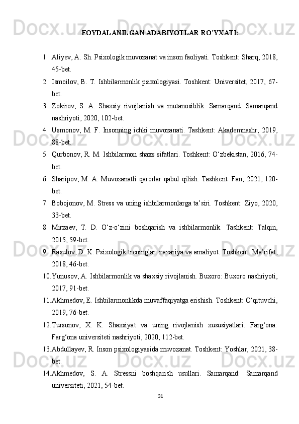 FOYDALANILGAN ADABIYOTLAR RO’YXATI:
1. Aliyev, A. Sh. Psixologik muvozanat va inson faoliyati. Toshkent: Sharq, 2018,
45-bet.
2. Ismoilov, B. T. Ishbilarmonlik psixologiyasi. Toshkent:  Universitet, 2017, 67-
bet.
3. Zokirov,   S.   A.   Shaxsiy   rivojlanish   va   mutanosiblik.   Samarqand:   Samarqand
nashriyoti, 2020, 102-bet.
4. Usmonov,   M.   F.   Insonning   ichki   muvozanati.   Tashkent:   Akademnashr,   2019,
88-bet.
5. Qurbonov, R. M. Ishbilarmon shaxs sifatlari. Toshkent: O‘zbekistan, 2016, 74-
bet.
6. Sharipov, M. A. Muvozanatli  qarorlar qabul  qilish. Tashkent:  Fan, 2021, 120-
bet.
7. Bobojonov, M. Stress va uning ishbilarmonlarga ta’siri. Toshkent: Ziyo, 2020,
33-bet.
8. Mirzaev,   T.   D.   O‘z-o‘zini   boshqarish   va   ishbilarmonlik.   Tashkent:   Talqin,
2015, 59-bet.
9. Rasulov, D. K. Psixologik treninglar: nazariya va amaliyot. Toshkent: Ma’rifat,
2018, 46-bet.
10. Yunusov, A. Ishbilarmonlik va shaxsiy rivojlanish. Buxoro: Buxoro nashriyoti,
2017, 91-bet.
11. Akhmedov, E. Ishbilarmonlikda muvaffaqiyatga erishish. Toshkent: O‘qituvchi,
2019, 76-bet.
12. Tursunov,   X.   K.   Shaxsiyat   va   uning   rivojlanish   xususiyatlari.   Farg‘ona:
Farg‘ona universiteti nashriyoti, 2020, 112-bet.
13. Abdullayev, R. Inson psixologiyasida muvozanat. Toshkent: Yoshlar, 2021, 38-
bet.
14. Akhmedov,   S.   A.   Stressni   boshqarish   usullari.   Samarqand:   Samarqand
universiteti, 2021, 54-bet.
31 