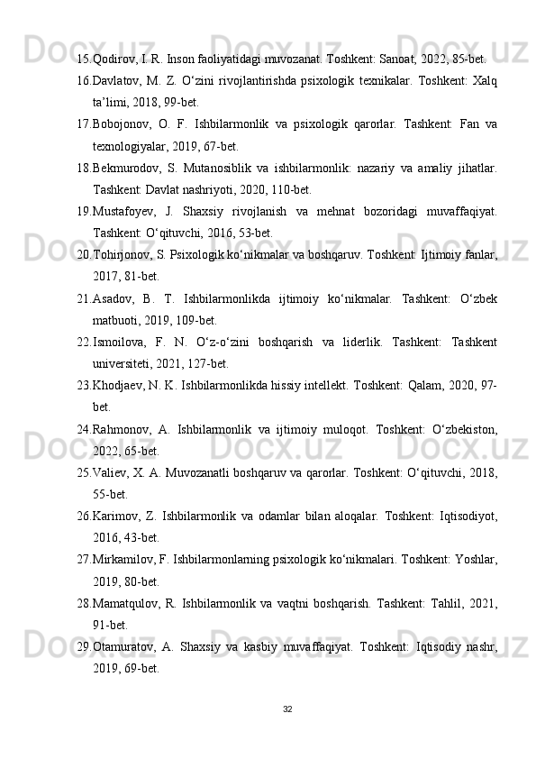 15. Qodirov, I. R. Inson faoliyatidagi muvozanat. Toshkent: Sanoat, 2022, 85-bet.
16. Davlatov,   M.   Z.   O‘zini   rivojlantirishda   psixologik   texnikalar.   Toshkent:   Xalq
ta’limi, 2018, 99-bet.
17. Bobojonov,   O.   F.   Ishbilarmonlik   va   psixologik   qarorlar.   Tashkent:   Fan   va
texnologiyalar, 2019, 67-bet.
18. Bekmurodov,   S.   Mutanosiblik   va   ishbilarmonlik:   nazariy   va   amaliy   jihatlar.
Tashkent: Davlat nashriyoti, 2020, 110-bet.
19. Mustafoyev,   J.   Shaxsiy   rivojlanish   va   mehnat   bozoridagi   muvaffaqiyat.
Tashkent: O‘qituvchi, 2016, 53-bet.
20. Tohirjonov, S. Psixologik ko‘nikmalar va boshqaruv. Toshkent: Ijtimoiy fanlar,
2017, 81-bet.
21. Asadov,   B.   T.   Ishbilarmonlikda   ijtimoiy   ko‘nikmalar.   Tashkent:   O‘zbek
matbuoti, 2019, 109-bet.
22. Ismoilova,   F.   N.   O‘z-o‘zini   boshqarish   va   liderlik.   Tashkent:   Tashkent
universiteti, 2021, 127-bet.
23. Khodjaev, N. K. Ishbilarmonlikda hissiy intellekt. Toshkent: Qalam, 2020, 97-
bet.
24. Rahmonov,   A.   Ishbilarmonlik   va   ijtimoiy   muloqot.   Toshkent:   O‘zbekiston,
2022, 65-bet.
25. Valiev, X. A. Muvozanatli boshqaruv va qarorlar. Toshkent: O‘qituvchi, 2018,
55-bet.
26. Karimov,   Z.   Ishbilarmonlik   va   odamlar   bilan   aloqalar.   Toshkent:   Iqtisodiyot,
2016, 43-bet.
27. Mirkamilov, F. Ishbilarmonlarning psixologik ko‘nikmalari. Toshkent: Yoshlar,
2019, 80-bet.
28. Mamatqulov,   R.   Ishbilarmonlik   va   vaqtni   boshqarish.   Tashkent:   Tahlil,   2021,
91-bet.
29. Otamuratov,   A.   Shaxsiy   va   kasbiy   muvaffaqiyat.   Toshkent:   Iqtisodiy   nashr,
2019, 69-bet.
32
