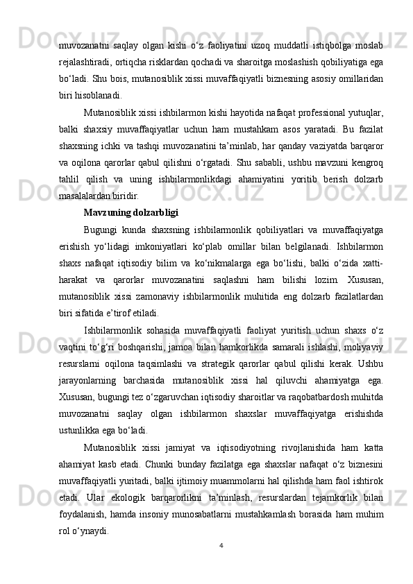 muvozanatni   saqlay   olgan   kishi   o‘z   faoliyatini   uzoq   muddatli   istiqbolga   moslab
rejalashtiradi, ortiqcha risklardan qochadi va sharoitga moslashish qobiliyatiga ega
bo‘ladi. Shu bois, mutanosiblik xissi muvaffaqiyatli biznesning asosiy omillaridan
biri hisoblanadi.
Mutanosiblik xissi ishbilarmon kishi hayotida nafaqat professional yutuqlar,
balki   shaxsiy   muvaffaqiyatlar   uchun   ham   mustahkam   asos   yaratadi.   Bu   fazilat
shaxsning  ichki  va tashqi  muvozanatini  ta’minlab, har  qanday vaziyatda  barqaror
va oqilona qarorlar qabul  qilishni  o‘rgatadi. Shu sababli, ushbu mavzuni  kengroq
tahlil   qilish   va   uning   ishbilarmonlikdagi   ahamiyatini   yoritib   berish   dolzarb
masalalardan biridir.
Mavzuning dolzarbligi
Bugungi   kunda   shaxsning   ishbilarmonlik   qobiliyatlari   va   muvaffaqiyatga
erishish   yo‘lidagi   imkoniyatlari   ko‘plab   omillar   bilan   belgilanadi.   Ishbilarmon
shaxs   nafaqat   iqtisodiy   bilim   va   ko‘nikmalarga   ega   bo‘lishi,   balki   o‘zida   xatti-
harakat   va   qarorlar   muvozanatini   saqlashni   ham   bilishi   lozim.   Xususan,
mutanosiblik   xissi   zamonaviy   ishbilarmonlik   muhitida   eng   dolzarb   fazilatlardan
biri sifatida e’tirof etiladi.
Ishbilarmonlik   sohasida   muvaffaqiyatli   faoliyat   yuritish   uchun   shaxs   o‘z
vaqtini   to‘g‘ri   boshqarishi,   jamoa   bilan   hamkorlikda   samarali   ishlashi,   moliyaviy
resurslarni   oqilona   taqsimlashi   va   strategik   qarorlar   qabul   qilishi   kerak.   Ushbu
jarayonlarning   barchasida   mutanosiblik   xissi   hal   qiluvchi   ahamiyatga   ega.
Xususan, bugungi tez o‘zgaruvchan iqtisodiy sharoitlar va raqobatbardosh muhitda
muvozanatni   saqlay   olgan   ishbilarmon   shaxslar   muvaffaqiyatga   erishishda
ustunlikka ega bo‘ladi.
Mutanosiblik   xissi   jamiyat   va   iqtisodiyotning   rivojlanishida   ham   katta
ahamiyat   kasb   etadi.   Chunki   bunday   fazilatga   ega   shaxslar   nafaqat   o‘z   biznesini
muvaffaqiyatli yuritadi, balki ijtimoiy muammolarni hal qilishda ham faol ishtirok
etadi.   Ular   ekologik   barqarorlikni   ta’minlash,   resurslardan   tejamkorlik   bilan
foydalanish,   hamda   insoniy   munosabatlarni   mustahkamlash   borasida   ham   muhim
rol o‘ynaydi.
4 