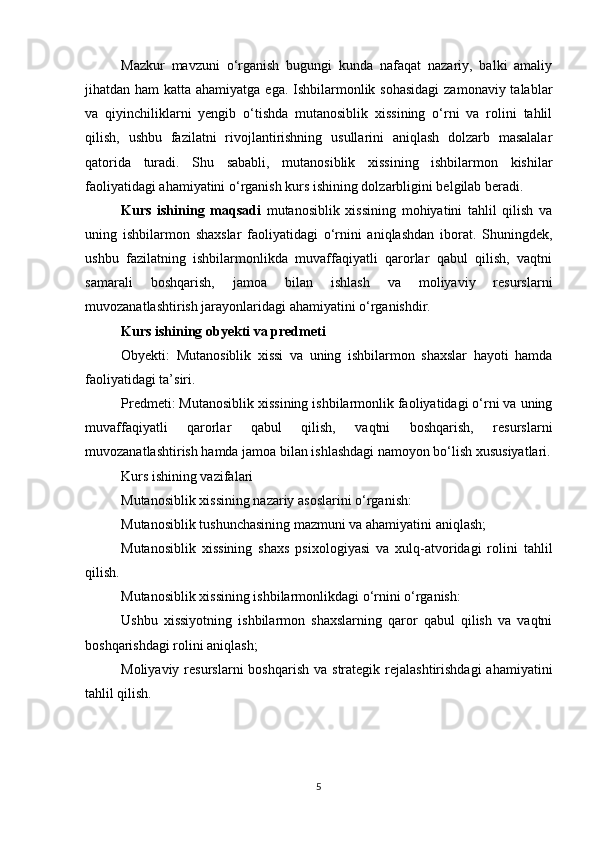 Mazkur   mavzuni   o‘rganish   bugungi   kunda   nafaqat   nazariy,   balki   amaliy
jihatdan ham  katta ahamiyatga ega. Ishbilarmonlik sohasidagi  zamonaviy talablar
va   qiyinchiliklarni   yengib   o‘tishda   mutanosiblik   xissining   o‘rni   va   rolini   tahlil
qilish,   ushbu   fazilatni   rivojlantirishning   usullarini   aniqlash   dolzarb   masalalar
qatorida   turadi.   Shu   sababli,   mutanosiblik   xissining   ishbilarmon   kishilar
faoliyatidagi ahamiyatini o‘rganish kurs ishining dolzarbligini belgilab beradi.
Kurs   ishining   maqsadi   mutanosiblik   xissining   mohiyatini   tahlil   qilish   va
uning   ishbilarmon   shaxslar   faoliyatidagi   o‘rnini   aniqlashdan   iborat.   Shuningdek,
ushbu   fazilatning   ishbilarmonlikda   muvaffaqiyatli   qarorlar   qabul   qilish,   vaqtni
samarali   boshqarish,   jamoa   bilan   ishlash   va   moliyaviy   resurslarni
muvozanatlashtirish jarayonlaridagi ahamiyatini o‘rganishdir.
Kurs ishining obyekti va predmeti
Obyekti:   Mutanosiblik   xissi   va   uning   ishbilarmon   shaxslar   hayoti   hamda
faoliyatidagi ta’siri.
Predmeti: Mutanosiblik xissining ishbilarmonlik faoliyatidagi o‘rni va uning
muvaffaqiyatli   qarorlar   qabul   qilish,   vaqtni   boshqarish,   resurslarni
muvozanatlashtirish hamda jamoa bilan ishlashdagi namoyon bo‘lish xususiyatlari.
Kurs ishining vazifalari
Mutanosiblik xissining nazariy asoslarini o‘rganish:
Mutanosiblik tushunchasining mazmuni va ahamiyatini aniqlash;
Mutanosiblik   xissining   shaxs   psixologiyasi   va   xulq-atvoridagi   rolini   tahlil
qilish.
Mutanosiblik xissining ishbilarmonlikdagi o‘rnini o‘rganish:
Ushbu   xissiyotning   ishbilarmon   shaxslarning   qaror   qabul   qilish   va   vaqtni
boshqarishdagi rolini aniqlash;
Moliyaviy  resurslarni  boshqarish  va  strategik  rejalashtirishdagi  ahamiyatini
tahlil qilish.
5 