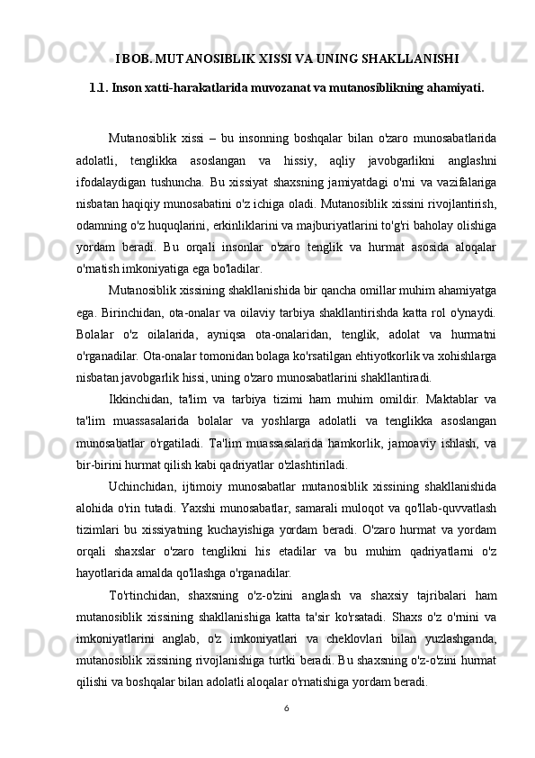 I BOB. MUTANOSIBLIK XISSI VA UNING SHAKLLANISHI
1.1. Inson xatti-harakatlarida muvozanat va mutanosiblikning ahamiyati.
Mutanosiblik   xissi   –   bu   insonning   boshqalar   bilan   o'zaro   munosabatlarida
adolatli,   tenglikka   asoslangan   va   hissiy,   aqliy   javobgarlikni   anglashni
ifodalaydigan   tushuncha.   Bu   xissiyat   shaxsning   jamiyatdagi   o'rni   va   vazifalariga
nisbatan haqiqiy munosabatini o'z ichiga oladi. Mutanosiblik xissini rivojlantirish,
odamning o'z huquqlarini, erkinliklarini va majburiyatlarini to'g'ri baholay olishiga
yordam   beradi.   Bu   orqali   insonlar   o'zaro   tenglik   va   hurmat   asosida   aloqalar
o'rnatish imkoniyatiga ega bo'ladilar.
Mutanosiblik xissining shakllanishida bir qancha omillar muhim ahamiyatga
ega.  Birinchidan,  ota-onalar  va  oilaviy tarbiya  shakllantirishda  katta rol  o'ynaydi.
Bolalar   o'z   oilalarida,   ayniqsa   ota-onalaridan,   tenglik,   adolat   va   hurmatni
o'rganadilar. Ota-onalar tomonidan bolaga ko'rsatilgan ehtiyotkorlik va xohishlarga
nisbatan javobgarlik hissi, uning o'zaro munosabatlarini shakllantiradi.
Ikkinchidan,   ta'lim   va   tarbiya   tizimi   ham   muhim   omildir.   Maktablar   va
ta'lim   muassasalarida   bolalar   va   yoshlarga   adolatli   va   tenglikka   asoslangan
munosabatlar   o'rgatiladi.   Ta'lim   muassasalarida   hamkorlik,   jamoaviy   ishlash,   va
bir-birini hurmat qilish kabi qadriyatlar o'zlashtiriladi.
Uchinchidan,   ijtimoiy   munosabatlar   mutanosiblik   xissining   shakllanishida
alohida o'rin tutadi. Yaxshi munosabatlar, samarali muloqot va qo'llab-quvvatlash
tizimlari   bu   xissiyatning   kuchayishiga   yordam   beradi.   O'zaro   hurmat   va   yordam
orqali   shaxslar   o'zaro   tenglikni   his   etadilar   va   bu   muhim   qadriyatlarni   o'z
hayotlarida amalda qo'llashga o'rganadilar.
To'rtinchidan,   shaxsning   o'z-o'zini   anglash   va   shaxsiy   tajribalari   ham
mutanosiblik   xissining   shakllanishiga   katta   ta'sir   ko'rsatadi.   Shaxs   o'z   o'rnini   va
imkoniyatlarini   anglab,   o'z   imkoniyatlari   va   cheklovlari   bilan   yuzlashganda,
mutanosiblik xissining rivojlanishiga turtki beradi. Bu shaxsning o'z-o'zini hurmat
qilishi va boshqalar bilan adolatli aloqalar o'rnatishiga yordam beradi.
6 