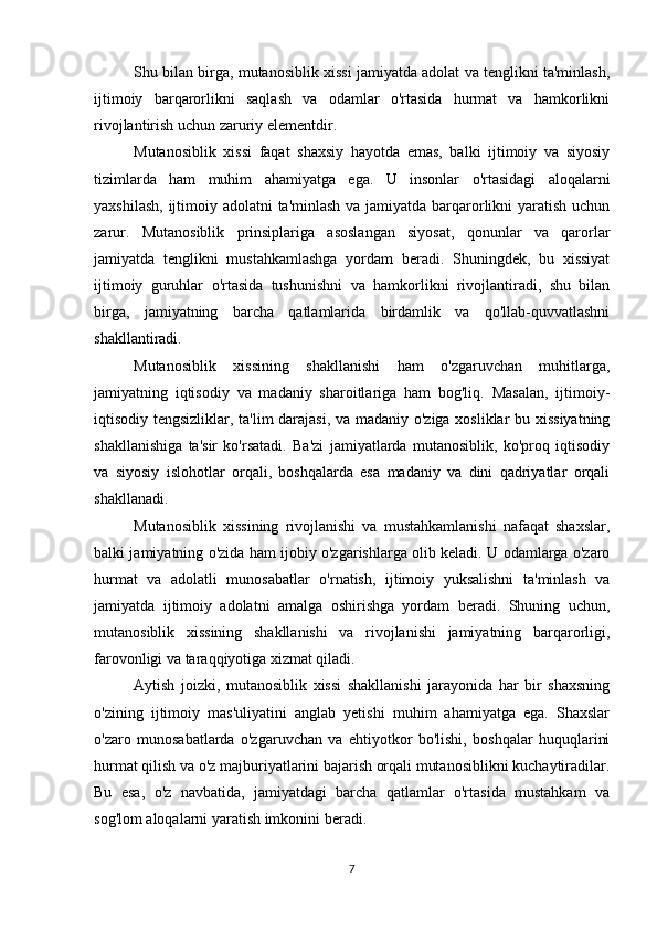 Shu bilan birga, mutanosiblik xissi jamiyatda adolat va tenglikni ta'minlash,
ijtimoiy   barqarorlikni   saqlash   va   odamlar   o'rtasida   hurmat   va   hamkorlikni
rivojlantirish uchun zaruriy elementdir.
Mutanosiblik   xissi   faqat   shaxsiy   hayotda   emas,   balki   ijtimoiy   va   siyosiy
tizimlarda   ham   muhim   ahamiyatga   ega.   U   insonlar   o'rtasidagi   aloqalarni
yaxshilash, ijtimoiy adolatni  ta'minlash va jamiyatda barqarorlikni  yaratish uchun
zarur.   Mutanosiblik   prinsiplariga   asoslangan   siyosat,   qonunlar   va   qarorlar
jamiyatda   tenglikni   mustahkamlashga   yordam   beradi.   Shuningdek,   bu   xissiyat
ijtimoiy   guruhlar   o'rtasida   tushunishni   va   hamkorlikni   rivojlantiradi,   shu   bilan
birga,   jamiyatning   barcha   qatlamlarida   birdamlik   va   qo'llab-quvvatlashni
shakllantiradi.
Mutanosiblik   xissining   shakllanishi   ham   o'zgaruvchan   muhitlarga,
jamiyatning   iqtisodiy   va   madaniy   sharoitlariga   ham   bog'liq.   Masalan,   ijtimoiy-
iqtisodiy tengsizliklar, ta'lim darajasi, va madaniy o'ziga xosliklar bu xissiyatning
shakllanishiga   ta'sir   ko'rsatadi.   Ba'zi   jamiyatlarda   mutanosiblik,   ko'proq   iqtisodiy
va   siyosiy   islohotlar   orqali,   boshqalarda   esa   madaniy   va   dini   qadriyatlar   orqali
shakllanadi.
Mutanosiblik   xissining   rivojlanishi   va   mustahkamlanishi   nafaqat   shaxslar,
balki jamiyatning o'zida ham ijobiy o'zgarishlarga olib keladi. U odamlarga o'zaro
hurmat   va   adolatli   munosabatlar   o'rnatish,   ijtimoiy   yuksalishni   ta'minlash   va
jamiyatda   ijtimoiy   adolatni   amalga   oshirishga   yordam   beradi.   Shuning   uchun,
mutanosiblik   xissining   shakllanishi   va   rivojlanishi   jamiyatning   barqarorligi,
farovonligi va taraqqiyotiga xizmat qiladi.
Aytish   joizki,   mutanosiblik   xissi   shakllanishi   jarayonida   har   bir   shaxsning
o'zining   ijtimoiy   mas'uliyatini   anglab   yetishi   muhim   ahamiyatga   ega.   Shaxslar
o'zaro   munosabatlarda   o'zgaruvchan   va   ehtiyotkor   bo'lishi,   boshqalar   huquqlarini
hurmat qilish va o'z majburiyatlarini bajarish orqali mutanosiblikni kuchaytiradilar.
Bu   esa,   o'z   navbatida,   jamiyatdagi   barcha   qatlamlar   o'rtasida   mustahkam   va
sog'lom aloqalarni yaratish imkonini beradi.
7 