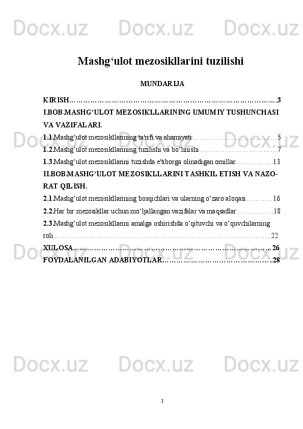 Mashg‘ulot mezosikllarini tuzilishi  
MUNDARIJA
KIRISH…………………………………………………………………………….3
I.BOB.MASHG‘ULOT MEZOSIKLLARINING UMUMIY TUSHUNCHASI 
VA VAZIFALARI.
1.1. Mashg‘ulot mezosikllarining ta'rifi va ahamiyati………………………………5
1.2. Mashg‘ulot mezosikllarining tuzilishi va bo‘linishi……………………………7
1.3. Mashg‘ulot mezosikllarini tuzishda e'tiborga olinadigan omillar…………….13
II.BOB.MASHG‘ULOT MEZOSIKLLARINI TASHKIL ETISH VA NAZO-
RAT QILISH.
2.1. Mashg‘ulot mezosikllarining bosqichlari va ularning o‘zaro aloqasi………...16
2.2. Har bir mezosikllar uchun mo‘ljallangan vazifalar va maqsadlar…………….18
2.3. Mashg‘ulot mezosikllarini amalga oshirishda o‘qituvchi va o‘quvchilarning 
roli………………………………………………………………………………..22
XULOSA…………………………………………………………………………26
FOYDALANILGAN ADABIYOTLAR………………………………………..28
1 